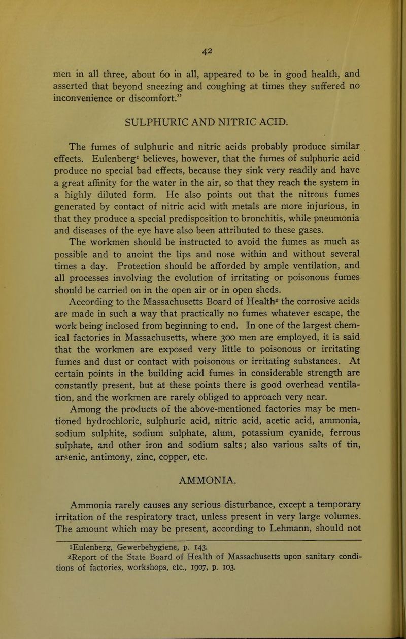 men in all three, about 60 in all, appeared to be in good health, and asserted that beyond sneezing and coughing at times they suffered no inconvenience or discomfort. SULPHURIC AND NITRIC ACID. The fumes of sulphuric and nitric acids probably produce similar effects. Eulenberg' believes, however, that the fumes of sulphuric acid produce no special bad effects, because they sink very readily and have a great affinity for the water in the air, so that they reach the system in a highly diluted form. He also points out that the nitrous fumes generated by contact of nitric acid with metals are more injurious, in that they produce a special predisposition to bronchitis, while pneumonia and diseases of the eye have also been attributed to these gases. The workmen should be instructed to avoid the fumes as much as possible and to anoint the lips and nose within and without several times a day. Protection should be afforded by ample ventilation, and all processes involving the evolution of irritating or poisonous fumes should be carried on in the open air or in open sheds. According to the Massachusetts Board of Health^ the corrosive acids are made in such a way that practically no fumes whatever escape, the work being inclosed from beginning to end. In one of the largest chem- ical factories in Massachusetts, where 300 men are employed, it is said that the workmen are exposed very little to poisonous or irritating fumes and dust or contact with poisonous or irritating substances. At certain points in the building acid fumes in considerable strength are constantly present, but at these points there is good overhead ventila- tion, and the workmen are rarely obliged to approach very near. Among the products of the above-mentioned factories may be men- tioned hydrochloric, sulphuric acid, nitric acid, acetic acid, ammonia, sodium sulphite, sodium sulphate, alum, potassium cyanide, ferrous sulphate, and other iron and sodium salts; also various salts of tin, arsenic, antimony, zinc, copper, etc. AMMONIA. Ammonia rarely causes any serious disturbance, except a temporary irritation of the respiratory tract, unless present in very large volumes. The amount which may be present, according to Lehmann, should not lEulenberg, Gewerbehygiene, p. 143. 2Report of the State Board of Health of Massachusetts upon sanitary condi- tions of factories, workshops, etc., 1907, p. 103.