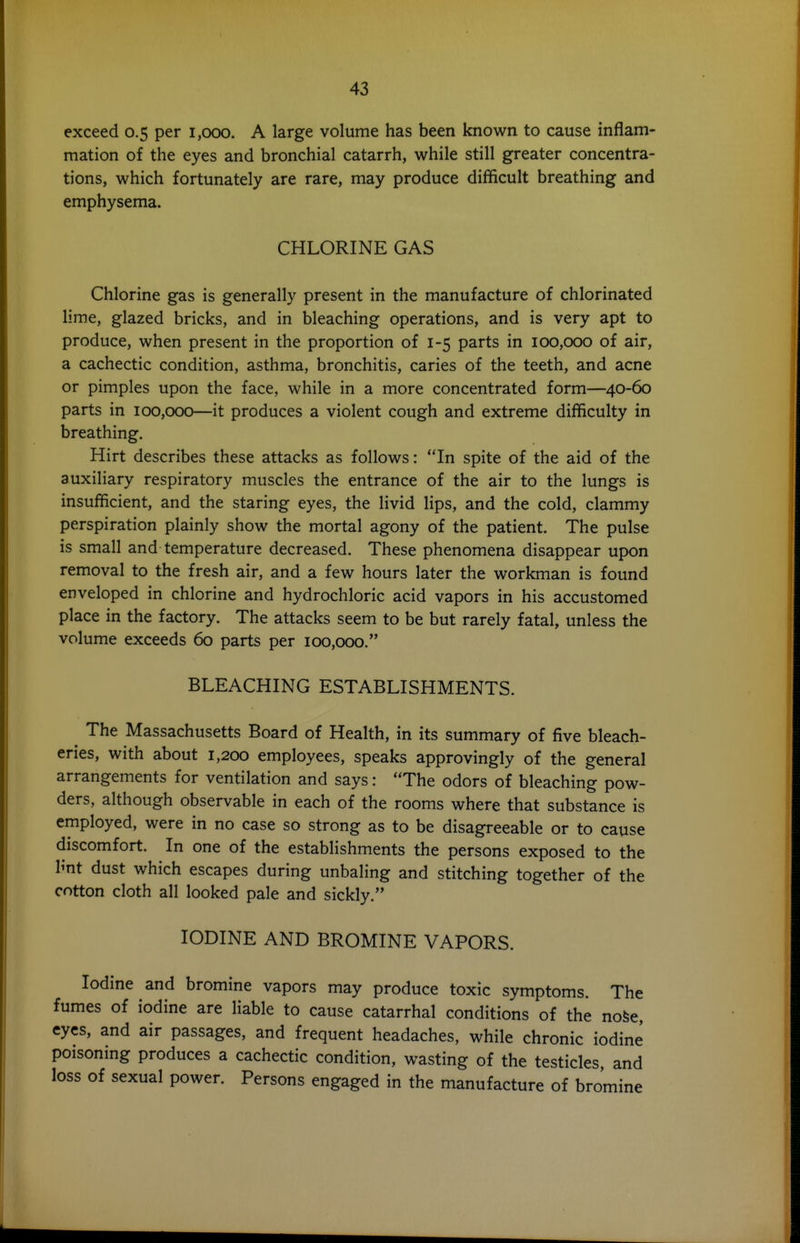 exceed 0.5 per 1,000. A large volume has been known to cause inflam- mation of the eyes and bronchial catarrh, while still greater concentra- tions, which fortunately are rare, may produce difficult breathing and emphysema. CHLORINE GAS Chlorine gas is generally present in the manufacture of chlorinated lime, glazed bricks, and in bleaching operations, and is very apt to produce, when present in the proportion of 1-5 parts in 100,000 of air, a cachectic condition, asthma, bronchitis, caries of the teeth, and acne or pimples upon the face, while in a more concentrated form—40-60 parts in 100,000—it produces a violent cough and extreme difficulty in breathing. Hirt describes these attacks as follows: In spite of the aid of the auxiliary respiratory muscles the entrance of the air to the lungs is insufficient, and the staring eyes, the livid lips, and the cold, clammy perspiration plainly show the mortal agony of the patient. The pulse is small and temperature decreased. These phenomena disappear upon removal to the fresh air, and a few hours later the workman is found enveloped in chlorine and hydrochloric acid vapors in his accustomed place in the factory. The attacks seem to be but rarely fatal, unless the volume exceeds 60 parts per 100,000. BLEACHING ESTABLISHMENTS. The Massachusetts Board of Health, in its summary of five bleach- eries, with about 1,200 employees, speaks approvingly of the general arrangements for ventilation and says: The odors of bleaching pow- ders, although observable in each of the rooms where that substance is employed, were in no case so strong as to be disagreeable or to cause discomfort. In one of the establishments the persons exposed to the Imt dust which escapes during unbaling and stitching together of the cotton cloth all looked pale and sickly. IODINE AND BROMINE VAPORS. Iodine and bromine vapors may produce toxic symptoms. The fumes of iodine are liable to cause catarrhal conditions of the nofee, eyes, and air passages, and frequent headaches, while chronic iodine poisoning produces a cachectic condition, wasting of the testicles and loss of sexual power. Persons engaged in the manufacture of bromine