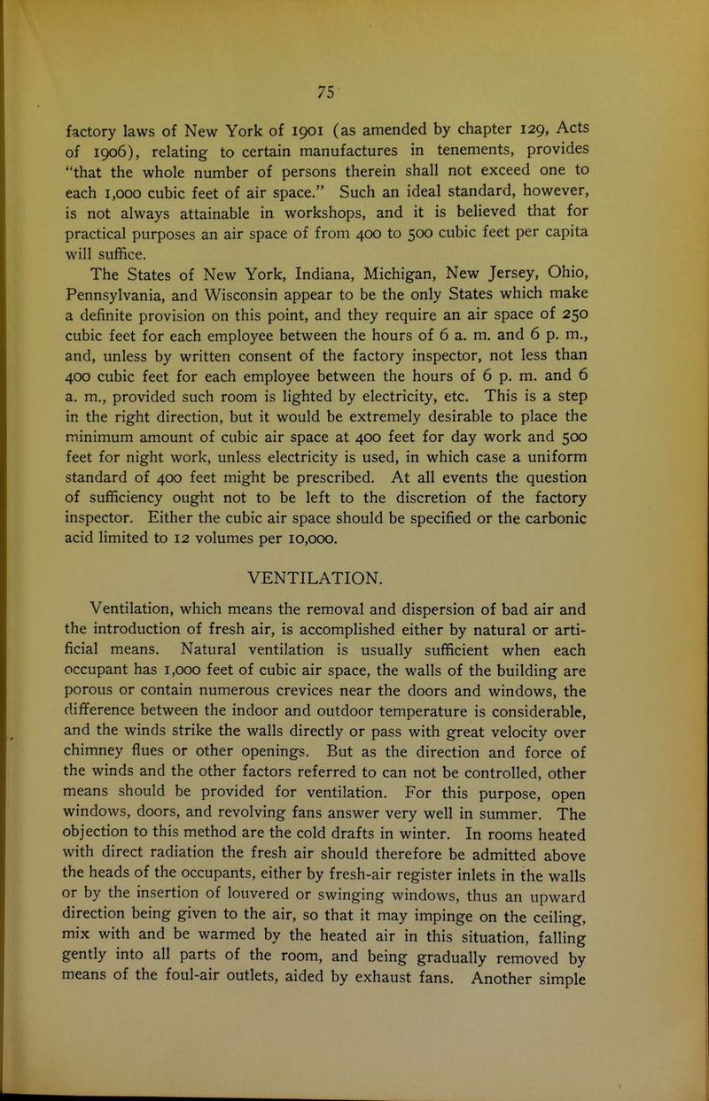 factory laws of New York of 1901 (as amended by chapter 129, Acts of 1906), relating to certain manufactures in tenements, provides that the whole number of persons therein shall not exceed one to each 1,000 cubic feet of air space. Such an ideal standard, however, is not always attainable in workshops, and it is believed that for practical purposes an air space of from 400 to 500 cubic feet per capita will suffice. The States of New York, Indiana, Michigan, New Jersey, Ohio, Pennsylvania, and Wisconsin appear to be the only States which make a definite provision on this point, and they require an air space of 250 cubic feet for each employee between the hours of 6 a. m. and 6 p. m., and, unless by written consent of the factory inspector, not less than 400 cubic feet for each employee between the hours of 6 p. m. and 6 a. m., provided such room is lighted by electricity, etc. This is a step in the right direction, but it would be extremely desirable to place the minimum amount of cubic air space at 400 feet for day work and 500 feet for night work, unless electricity is used, in which case a uniform standard of 400 feet might be prescribed. At all events the question of sufficiency ought not to be left to the discretion of the factory inspector. Either the cubic air space should be specified or the carbonic acid limited to 12 volumes per 10,000. VENTILATION. Ventilation, which means the removal and dispersion of bad air and the introduction of fresh air, is accomplished either by natural or arti- ficial means. Natural ventilation is usually sufficient when each occupant has 1,000 feet of cubic air space, the walls of the building are porous or contain numerous crevices near the doors and windows, the difference between the indoor and outdoor temperature is considerable, and the winds strike the walls directly or pass with great velocity over chimney flues or other openings. But as the direction and force of the winds and the other factors referred to can not be controlled, other means should be provided for ventilation. For this purpose, open windows, doors, and revolving fans answer very well in summer. The objection to this method are the cold drafts in winter. In rooms heated with direct radiation the fresh air should therefore be admitted above the heads of the occupants, either by fresh-air register inlets in the walls or by the insertion of louvered or swinging windows, thus an upward direction being given to the air, so that it may impinge on the ceiling, mix with and be warmed by the heated air in this situation, falling gently into all parts of the room, and being gradually removed by means of the foul-air outlets, aided by exhaust fans. Another simple