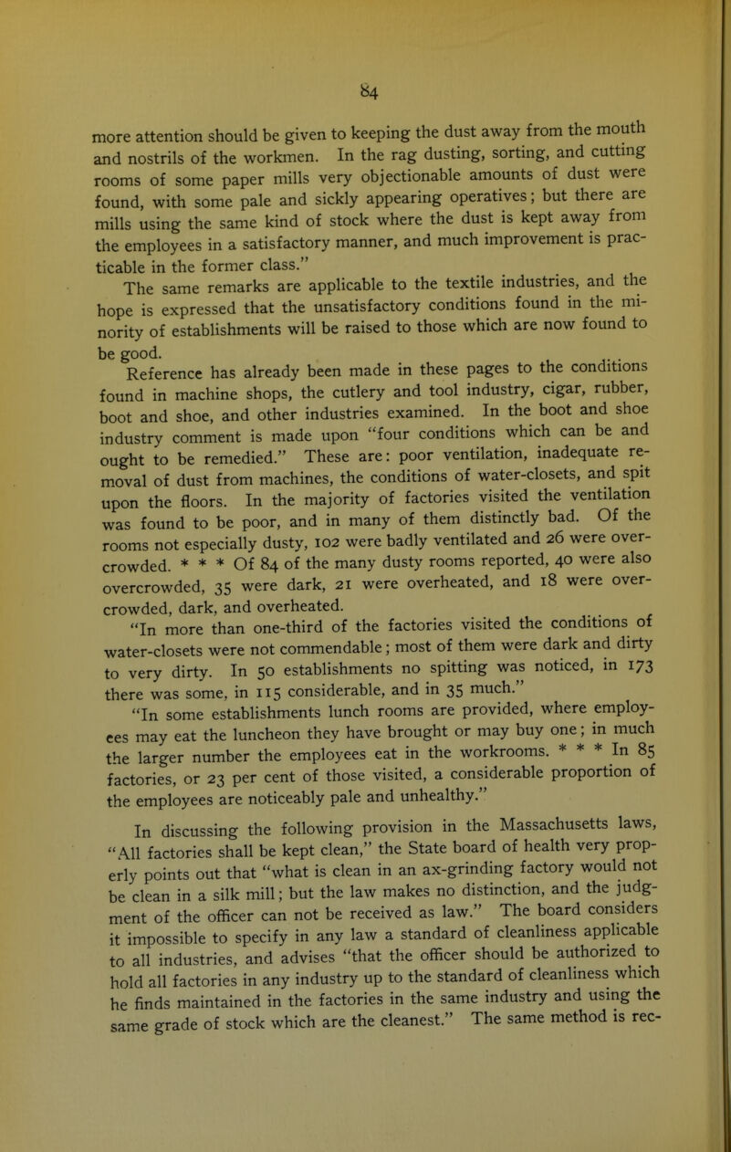 more attention should be given to keeping the dust away from the mouth and nostrils of the workmen. In the rag dusting, sorting, and cuttmg rooms of some paper mills very objectionable amounts of dust were found, with some pale and sickly appearing operatives; but there are mills using the same kind of stock where the dust is kept away from the employees in a satisfactory manner, and much improvement is prac- ticable in the former class. The same remarks are applicable to the textile industries, and the hope is expressed that the unsatisfactory conditions found in the mi- nority of establishments will be raised to those which are now found to be good. Reference has already been made in these pages to the conditions found in machine shops, the cutlery and tool industry, cigar, rubber, boot and shoe, and other industries examined. In the boot and shoe industry comment is made upon four conditions which can be and ought to be remedied. These are: poor ventilation, inadequate re- moval of dust from machines, the conditions of water-closets, and spit upon the floors. In the majority of factories visited the ventilation was found to be poor, and in many of them distinctly bad. Of the rooms not especially dusty, 102 were badly ventilated and 26 were over- crowded. * * * Of 84 of the many dusty rooms reported, 40 were also overcrowded, 35 were dark, 21 were overheated, and 18 were over- crowded, dark, and overheated. In more than one-third of the factories visited the conditions of water-closets were not commendable; most of them were dark and dirty to very dirty. In 50 establishments no spitting was noticed, in 173 there was some, in 115 considerable, and in 35 much. In some establishments lunch rooms are provided, where employ- ees may eat the luncheon they have brought or may buy one; in much the larger number the employees eat in the workrooms. * * * In 85 factories, or 23 per cent of those visited, a considerable proportion of the employees are noticeably pale and unhealthy. In discussing the following provision in the Massachusetts laws, All factories shall be kept clean, the State board of health very prop- erly points out that what is clean in an ax-grinding factory would not be clean in a silk mill; but the law makes no distinction, and the judg- ment of the officer can not be received as law. The board considers it impossible to specify in any law a standard of cleanliness applicable to all industries, and advises that the officer should be authorized to hold all factories in any industry up to the standard of cleanliness which he finds maintained in the factories in the same industry and using the same grade of stock which are the cleanest. The same method is rec-