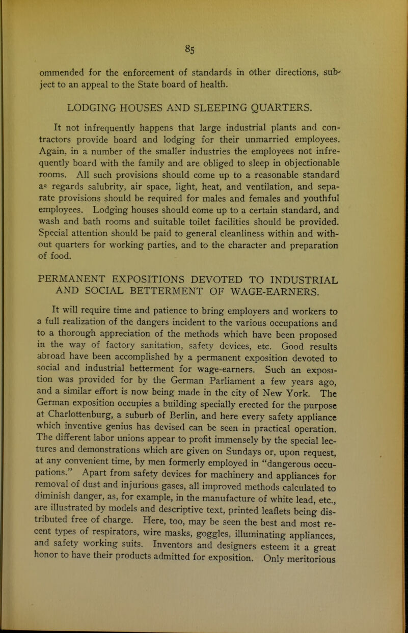 ommended for the enforcement of standards in other directions, sub' ject to an appeal to the State board of health. LODGING HOUSES AND SLEEPING QUARTERS. It not infrequently happens that large industrial plants and con- tractors provide board and lodging for their unmarried employees. Again, in a number of the smaller industries the employees not infre- quently board with the family and are obliged to sleep in objectionable rooms. All such provisions should come up to a reasonable standard a« regards salubrity, air space, light, heat, and ventilation, and sepa- rate provisions should be required for males and females and youthful employees. Lodging houses should come up to a certain standard, and wash and bath rooms and suitable toilet facilities should be provided. Special attention should be paid to general cleanliness within and with- out quarters for working parties, and to the character and preparation of food. PERMANENT EXPOSITIONS DEVOTED TO INDUSTRIAL AND SOCIAL BETTERMENT OF WAGE-EARNERS. It will require time and patience to bring employers and workers to a full realization of the dangers incident to the various occupations and to a thorough appreciation of the methods which have been proposed in the way of factory sanitation, safety devices, etc. Good results abroad have been accomplished by a permanent exposition devoted to social and industrial betterment for wage-earners. Such an exposi- tion was provided for by the German Parliament a few years ago, and a similar effort is now being made in the city of New York. The German exposition occupies a building specially erected for the purpose at Charlottenburg, a suburb of Berlin, and here every safety appliance which inventive genius has devised can be seen in practical operation. The different labor unions appear to profit immensely by the special lec- tures and demonstrations which are given on Sundays or, upon request, at any convenient time, by men formerly employed in dangerous occu- pations. Apart from safety devices for machinery and appliances for removal of dust and injurious gases, all improved methods calculated to diminish danger, as, for example, in the manufacture of white lead, etc., are illustrated by models and descriptive text, printed leaflets being dis- tributed free of charge. Here, too, may be seen the best and most re- cent types of respirators, wire masks, goggles, illuminating appliances, and safety working suits. Inventors and designers esteem it a great honor to have their products admitted for exposition. Only meritorious