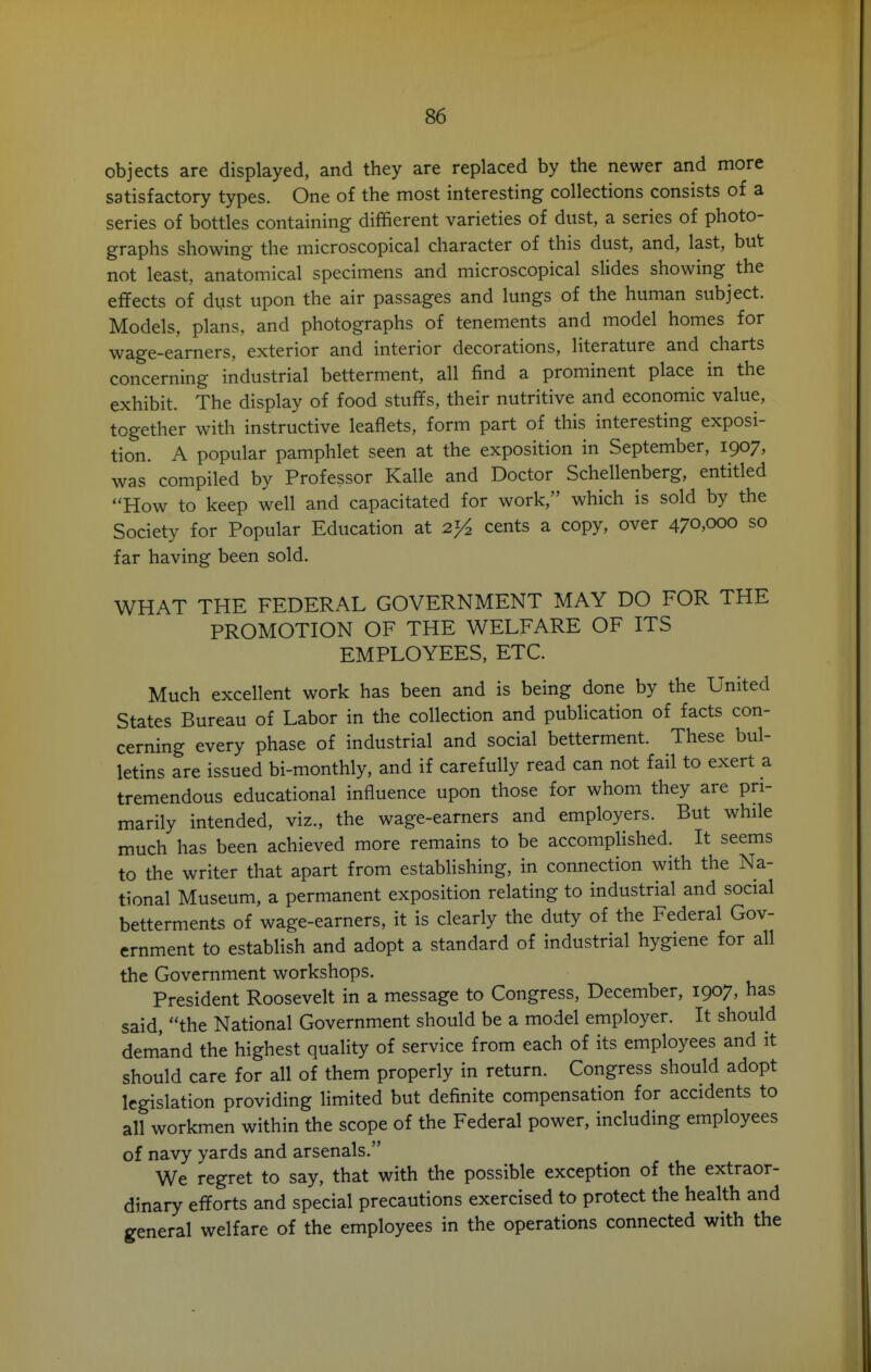 objects are displayed, and they are replaced by the newer and more satisfactory types. One of the most interesting collections consists of a series of bottles containing diffierent varieties of dust, a series of photo- graphs showing the microscopical character of this dust, and, last, but not least, anatomical specimens and microscopical slides showing the effects of dvst upon the air passages and lungs of the human subject. Models, plans, and photographs of tenements and model homes for wage-earners, exterior and interior decorations, literature and charts concerning industrial betterment, all find a prominent place in the exhibit. The display of food stuffs, their nutritive and economic value, together with instructive leaflets, form part of this interesting exposi- tion. A popular pamphlet seen at the exposition in September, 1907, was compiled by Professor Kalle and Doctor Schellenberg, entitled How to keep well and capacitated for work, which is sold by the Society for Popular Education at cents a copy, over 470,000 so far having been sold. WHAT THE FEDERAL GOVERNMENT MAY DO FOR THE PROMOTION OF THE WELFARE OF ITS EMPLOYEES, ETC. Much excellent work has been and is being done by the United States Bureau of Labor in the collection and publication of facts con- cerning every phase of industrial and social betterment. These bul- letins are issued bi-monthly, and if carefully read can not fail to exert a tremendous educational influence upon those for whom they are pri- marily intended, viz., the wage-earners and employers. But while much has been achieved more remains to be accomplished. It seems to the writer that apart from establishing, in connection with the Na- tional Museum, a permanent exposition relating to industrial and social betterments of wage-earners, it is clearly the duty of the Federal Gov- ernment to establish and adopt a standard of industrial hygiene for all the Government workshops. President Roosevelt in a message to Congress, December, 1907, has said, the National Government should be a model employer. It should demand the highest quality of service from each of its employees and it should care for all of them properly in return. Congress should adopt legislation providing limited but definite compensation for accidents to all workmen within the scope of the Federal power, including employees of navy yards and arsenals. We regret to say, that with the possible exception of the extraor- dinary efforts and special precautions exercised to protect the health and general welfare of the employees in the operations connected with the