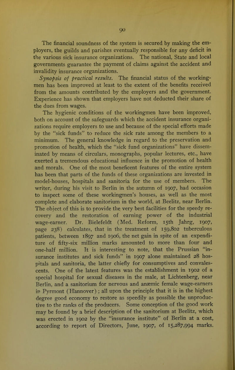 The financial soundness of the system is secured by making the em- ployers, the guilds and parishes eventually responsible for any deficit in the various sick insurance organizations. The national, State and local governments guarantee the payment of claims against the accident and invalidity insurance organizations. Synopsis of practical results. The financial status of the working- men has been improved at least to the extent of the benefits received from the amounts contributed by the employers and the government. Experience has shown that employers have not deducted their share of the dues from wages. The hygienic conditions of the workingmen have been improved, both on account of the safeguards which the accident insurance organi- zations require employers to use and because of the special efforts made by the sick funds to reduce the sick rate among the members to a minimum. The general knowledge in regard to the preservation and promotion of health, which the sick fund organizations have dissem- inated by means of circulars, monographs, popular lectures, etc., have exerted a tremendous educational influence in the promotion of health and morals. One of the most beneficent features of the entire system has been that parts of the funds of these organizations are invested in model-houses, hospitals and sanitoria for the use of members. The writer, during his visit to Berlin in the autumn of 1907, had occasion to inspect some of these workingmen's houses, as well as the most complete and elaborate sanitorium in the world, at Beelitz, near Berlin. The object of this is to provide the very best facilities for the speedy re- covery and the restoration of earning power of the industrial wage-earner. Dr. Bielefeldt (Med. Reform, 15th Jahrg, 1907, page 238) calculates, that in the treatment of 159,802 tuberculous patients, between 1897 and 1906, the net gain in spite of an expendi- ture of fifty-six million marks amounted to more than four and one-half million. It is interesting to note, that the Prussian in- surance institutes and sick funds in 1907 alone maintained 28 hos- pitals and sanitoria, the latter chiefly for consumptives and convales- cents. One of the latest features was the establishment in 1902 of a special hospital for sexual diseases in the male, at Lichtenberg, near Berlin, and a sanitorium for nervous and anaemic female wage-earners in Pyrmont (Hannover) ; all upon the principle that it is in the highest degree good economy to restore as speedily as possible the unproduc- tive to the ranks of the producers. Some conception of the good work may be found by a brief description of the sanitorium at Beelitz, which was erected in 1902 by the insurance institute of Berlin at a cost, according to report of Directors, June, 1907, of 15,287,994 marks.
