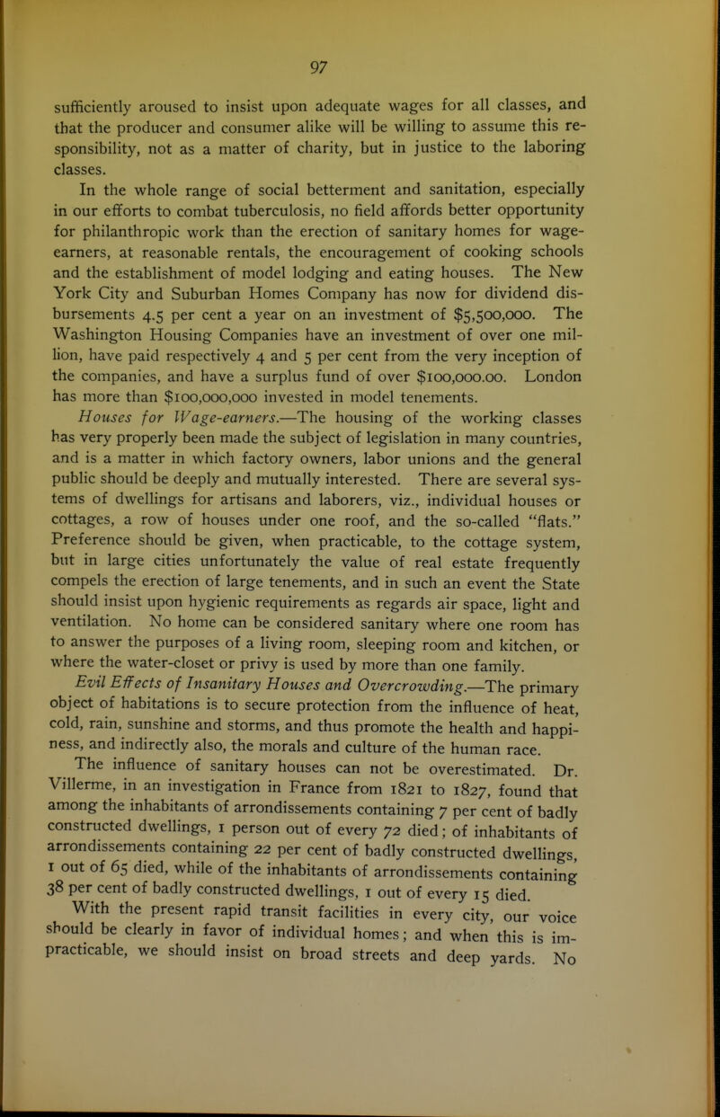 sufficiently aroused to insist upon adequate wages for all classes, and that the producer and consumer alike will be willing to assume this re- sponsibility, not as a matter of charity, but in justice to the laboring classes. In the whole range of social betterment and sanitation, especially in our efforts to combat tuberculosis, no field afifords better opportunity for philanthropic work than the erection of sanitary homes for wage- earners, at reasonable rentals, the encouragement of cooking schools and the establishment of model lodging and eating houses. The New York City and Suburban Homes Company has now for dividend dis- bursements 4.5 per cent a year on an investment of $5,500,000. The Washington Housing Companies have an investment of over one mil- lion, have paid respectively 4 and 5 per cent from the very inception of the companies, and have a surplus fund of over $100,000.00. London has more than $100,000,000 invested in model tenements. Houses for Wage-earners.—The housing of the working classes has very properly been made the subject of legislation in many countries, and is a matter in which factory owners, labor unions and the general public should be deeply and mutually interested. There are several sys- tems of dwellings for artisans and laborers, viz., individual houses or cottages, a row of houses under one roof, and the so-called flats. Preference should be given, when practicable, to the cottage system, but in large cities unfortunately the value of real estate frequently compels the erection of large tenements, and in such an event the State should insist upon hygienic requirements as regards air space, light and ventilation. No home can be considered sanitary where one room has to answer the purposes of a living room, sleeping room and kitchen, or where the water-closet or privy is used by more than one family. Evil Effects of Insanitary Houses and Overcrowding.—The primary object of habitations is to secure protection from the influence of heat, cold, rain, sunshine and storms, and thus promote the health and happi- ness, and indirectly also, the morals and culture of the human race. The influence of sanitary houses can not be overestimated. Dr. Villerme, in an investigation in France from 1821 to 1827, found that among the inhabitants of arrondissements containing 7 per cent of badly constructed dwellings, i person out of every 72 died; of inhabitants of arrondissements containing 22 per cent of badly constructed dwellings, I out of 65 died, while of the inhabitants of arrondissements containing 38 per cent of badly constructed dwellings, i out of every 15 died. With the present rapid transit facilities in every city, our voice should be clearly in favor of individual homes; and when'this is im- practicable, we should insist on broad streets and deep yards No