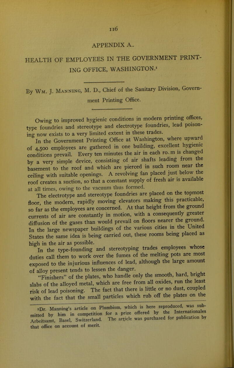 APPENDIX A. HEALTH OF EMPLOYEES IN THE GOVERNMENT PRINT- ING OFFICE, WASHINGTON.^ By Wm. J. Manning, M. D., Chief of the Sanitary Division, Govern- ment Printing Office. Owing to improved hygienic conditions in modern printing offices, type foundries and stereotype and electrotype foundries, lead poison- ing now exists to a very limited extent in these trades. In the Government Printing Office at Washington, where upward of 4,500 employees are gathered in one building, excellent hygienic conditions prevail. Every ten minutes the air in each ro.m is changed by a very simple device, consisting of air shafts leading from the basement to the roof and which are pierced in such room near the ceiling with suitable openings. A revolving fan placed just below the roof creates a suction, so that a constant supply of fresh air is available at all times, owing to the vacuum thus formed. The electrotype and stereotype foundries are placed on the topmost floor the modern, rapidly moving elevators making this practicable so far as the employees are concerned. At that height from the ground currents of air are constantly in motion, with a consequently greater diffusion of the gases than would prevail on floors nearer the ground In the large newspaper buildings of the various cities in the United States the same idea is being carried out, these rooms being placed as high in the air as possible. In the type-founding and stereotyping trades employees whose duties call them to work over the fumes of the melting pots are most exposed to the injurious influences of lead, although the large amount of alloy present tends to lessen the danger. , , • Finishers of the plates, who handle only the smooth, hard, bright slabs of the alloyed metal, which are free from all oxides, run the least risk of lead poisoning. The fact that there is little or no dust, coupled with the fact that the small particles which rub off the plates on the TDr Manning's article on Plumbism, which is here reproduced, was sub- mitted by him in competition for a prize offered by the Internationales Arbeitsamt, Basel, Switzerland. The article was purchased for publication by that office on account of merit.