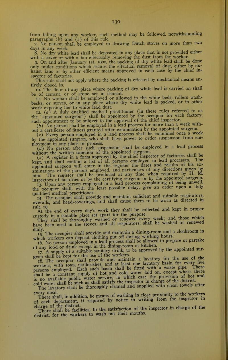 from falling upon any worker, such method may be followed, notwithstandmg paragraphs (b) and (e) of this rule. 7. No person shall be employed in drawing Dutch stoves on more than two days in any week. 8. No dry white lead shall be deposited in any place that is not provided either with a cover or with a fan effectually removing the dust from the worker. 9. On and after January ist, 1900, the packing of dry white lead shall be done only under conditions which secure the effectual removal of dust, either by ex- haust fans or by other efficient means approved in each case by the chief in- spector of factories. This rule shall not apply where the packing is effected by mechanical means en- tirely closed in. 10. The floor of any place where packing of dry white lead is carried on shall be of cement, or of stone set in cement. 11. No woman shall be employed or allowed in the white beds, rollers wash- becks, or stoves, or in any place where dry white lead is packed, or in other work exposing her to white lead dust. 12. (o) A duly qualified medical practitioner (in these rules referred to as the appointed surgeon) shall be appointed by the occupier for each factory, such appointment to be subject to the approval of the chief inspector. (&) No person shall be employed in a lead process for more than a week with- out a certificate of fitness granted after examination by the appointed surgeon. (c) Every person employed in a lead process shall be examined once a week by the appointed surgeon, who shall have power to order suspension from em- ployment in any place or process. , j • 1 j (d) No person after such suspension shall be employed in a lead process without the written sanction of the appointed surgeon. _ u u u (e) A register in a form approved by the chief inspector of factories shall De kept, and shall contain a list of all persons employed in lead processes ihe appointed surgeon will enter in the register the dates and results of his ex- aminations of the persons employed, and particulars of any directions given by him The register shall be produced at any time when required by ti. M. inspectors of factories or by the certifying surgeon or by the appointed surgeon. n Upon any person employed in a lead process complaining of being unwe 1, the occupier shall, with the least possible delay, give an order upon a duly qualified medical practitioner. , ui • 4.^,0 14 The occupier shall provide and maintain sufficient and suitable respirators, overalls, and head-coverings, and shall cause them to be worn as directed in ^^At^the end of every day's work they shall be collected and kept in proper custody in a suitable place set apart for the purpose. ^ ,u . r^rUinU They shall be thoroughly washed or renewed every week; and those which have been used in the stoves, and all respirators, shall be washed or renewed ^^is' The occupier shall provide and maintain a dining-room and a cloakroom in which workers can deposit clothing put off during working hours. „ . , ^ 16 No person employed in a lead process shall be allowed to prepare or partake of any food or drink except in the dining-room or kitchen 17 A supply of a suitable sanitary drink, to be approved by the appointed sur- ireon shall be kept for the use of the workers. r .1 t 18 The occupier shall provide and maintain a lavatory for the use of the workers with soap, nailbrushes, and at least one lavatory basin for every five oersons employed. Each such basin shall be fitted with a waste pipe. There ?h2l be a constant supply of hot and cold water laid on, except where there is no available pu^^^ service, in which case the provision of hot and cold water shall be such as shall satisfy the inspector in charge o the district Thl lavatory shall be thoroughly cleaned and supplied with clean towels after ^TheJ^'shall, in addition, be means of washing in close P^^^^^^ ^^^Ji^^.^^^f' of each department, if required by notice in writing from the inspector in '^There^lhall be'facilities, to the satisfaction of the inspector in charge of the district, for the workers to wash out their mouths.