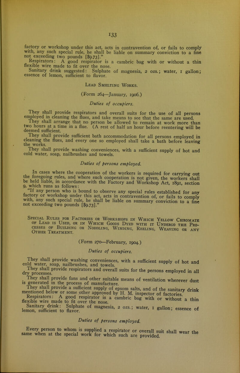 factory or workshop under this act, acts in contravention of, or fails to comply with, any such special rule, he shall be liable on summary conviction to a fine not exceeding two pounds [$973]. Respirators: A good respirator is a cambric bag with or without a thin flexible wire made to fit over the nose. Sanitary drink suggested: Sulphate of magnesia, 2 ozs.; water, i gallon; essence of lemon, sufficient to flavor. Lead Smelting Works. (Form 264—January, 1906.) Duties of occupiers. They shall provide respirators and overall suits for the use of all persons employed in cleaning the flues, and take means to see that the same are used. They shall arrange that no person be allowed to remain at work more than two hours at a time in a flue. (A rest of half an hour before reentering will be deemed sufficient. They shall provide suflnicient bath accommodation for all persons employed in cleaning the flues, and every one so employed shall take a bath before leaving the works. They shall provide washing conveniences, with a sufficient supply of hot and cold water, soap, nailbrushes and towels. Duties of persons employed. In cases where the cooperation of the workers is required for carrying out the foregoing rules, and where such cooperation is not given, the workers shall be held liable, in accordance with the Factory and Workshop Act, 1891. section 9, which runs as follows: If any person who is bound to observe any special rules established for any factory or workshop under this act, acts in contravention of, or fails to comply with, any such special rule, he shall be liable on summary conviction to a fine not exceeding two pounds [$9.73]. Special Rules for Factories or Workshops in Which Yellow Chromate OF Lead is Used, or in Which Goods Dyed with it Undergo the Pro- cesses of Building or Noddling, Winding, Reeling, Weaving or any Other Treatment. (Form 270—February, 1904.) Duties of occupiers. They shall provide washing conveniences, with a sufficient supply of hot and cold water, soap, nailbrushes, and towels. dry proc?sses^^°^'^^ respirators and overall suits for the persons employed in all They shall provide fans and other suitable means of ventilation wherever dust is generated in the process of manufacture They shall provide a sufficient supply of epsom salts, and of the sanitary drink mentioned below or some other approved by H. M. inspector of factories Respirators: A good respirator is a cambric bag with or without a thin flexible wire made to fit over the nose. Sanitary drink: Sulphate of magnesia, 2 ozs.; water, i gallon- essence of lemon, sufficient to flavor. essence 01 Duties of persons employed. Every person to whom is supplied a respirator or overall suit shall wear the same when at the special work for which such are provided.