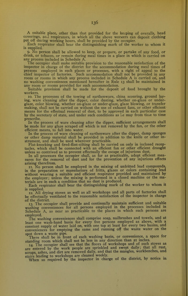 A suitable place, other than that provided for the keeping of overalls, head coverings, anj respirators, in which all the above worKers can deposit clothing put off during working hours, shall be provided by the occupier. Each respirator shall bear the distinguishing mark of the worker to whom it is supplied. 9- No person shall be allowed to keep, or prepare, or partake of any food, or drink, or tobacco, or remain during meal times in a place in which is carried on any process included in Schedule A. The occupier shall make suitable provision to the reasonable satisfaction of the inspector in charge of the district for the accommodation during meal times of persons employed in such places or processes, with a right of appeal to the chief inspector of factories. Such accommodation shall not be provided in any room or rooms in which any process included in Schedule A is carried on, and no washing conveniences mentioned hereafter in Rule 13 shall be maintained in any room or rooms provided for such accommodation. Suitable provision shall be made for the deposit of food brought by the workers. 10. The processes of the towing of earthenware, china scouring, ground lay- ing, ware cleaning after the dipper, color dusting, whether on-glaze or under- glaze, color blowing, whether on-glaze or under-glaze, glaze blowing, or transfer making, shall not be carried on without the use of exhaust fans, or other efficient means for the effectual removal of dust, to be approved in each particular case by the secretary of state, and under such conditions as l.e may from time to time prescribe. In the process of ware cleaning after the dipper, sufficient arrangements shall be made for any glaze scraped off which is not removed by the fan, or the other efficient means, to fall into water. In the process of ware cleaning of earthenware after the dipper, damp sponges or other damp material shall be provided in addition to the knife or other in- strument, and shall be used wherever practicable. Flat-knocking and fired-flint-sifting shall be carried on only in inclosed recep- tacles, which shall be connected with an efficient fan or other efficient draught unless so contrived as to prevent effectually the escape of injurious dust. In all processes the occupier shall, as far as practicable, adopt efficient mea- sures for the removal of dust and for the prevention of any injurious effects arising therefrom. 11. No person shall be employed in the mixing of unfritted lead compounds, in the preparation or manufacture of fritts, glazes or colors containing lead without wearing a suitable and efficient respirator provided and maintained by the employer; unless the mixing is performed in a closed machine or the ma- terials are in such a condition that no dust is produced. Each respirator shall bear the distinguishing mark of the worker to whom it is supplied. . 12. All drying stoves as well as all workshops and all parts of factories shall be effectually ventilated to the reasonable satisfaction of the inspector in charge of the district. , • 1.1 13. The occupier shall provide and continually maintain sufficient and suitable washing conveniences for all persons employed in the processes included in Schedule A, as near as practicable to the places in which such persons are employed. .,1^ 1 j 1 j i. The washing conveniences shall comprise soap, nailbrushes and towels, and at least one wash-hand basin for every five persons employed as above, with a constant supply of water laid on, with one tap at least for every two basins, and conveniences for emptying the same and running off the waste water on the spot down a waste pipe. , There shall be in front of each washing basin, or convenience, a space tor standing room which shall not be less in any direction than 21 inches. 14 The occupier shall see that the floors of workshops and of such stoves as are entered by the work people are sprinkled and swept daily; that all rust, scraps, ashes, and dirt are removed daily, and that the mangles, workbenches, and stairs leading to workshops are cleaned weekly. ... When so required by the inspector in charge of the district, by notice in
