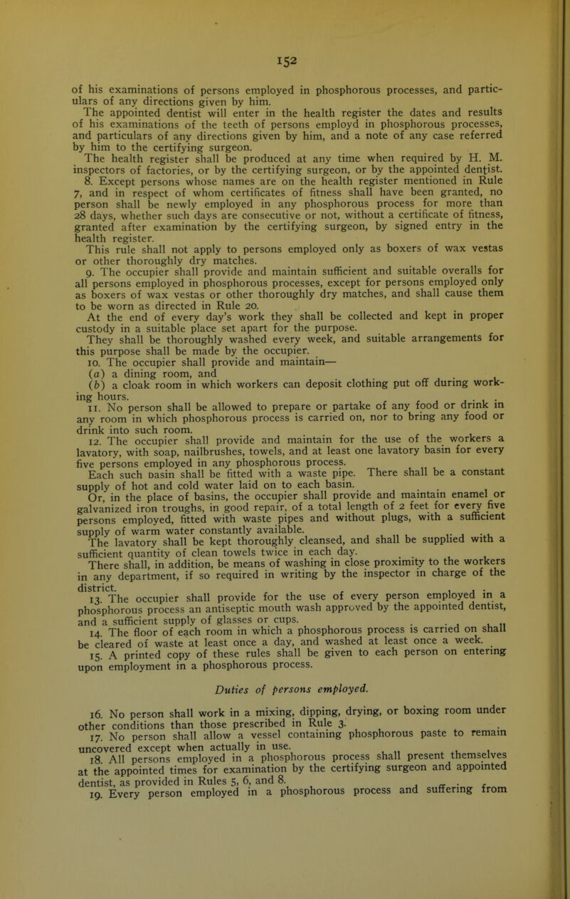 of his examinations of persons employed in phosphorous processes, and partic- ulars of any directions given by him. The appointed dentist will enter in the health register the dates and results of his examinations of the teeth of persons employd in phosphorous processes, and particulars of any directions given by him, and a note of any case referred by him to the certifying surgeon. The health register shall be produced at any time when required by H. M. inspectors of factories, or by the certifying surgeon, or by the appointed dentist. 8. Except persons whose names are on the health register mentioned in Rule 7, and in respect of whom certificates of fitness shall have been granted, no person shall be newly employed in any phosphorous process for more than 28 days, whether such days are consecutive or not, without a certificate of fitness, granted after examination by the certifying surgeon, by signed entry in the health register. This rule shall not apply to persons employed only as boxers of wax vestas or other thoroughly dry matches. 9. The occupier shall provide and maintain sufficient and suitable overalls for all persons employed in phosphorous processes, except for persons employed only as boxers of wax vestas or other thoroughly dry matches, and shall cause them to be worn as directed in Rule 20. At the end of every day's work they shall be collected and kept in proper custody in a suitable place set apart for the purpose. They shall be thoroughly washed every week, and suitable arrangements for this purpose shall be made by the occupier. 10. The occupier shall provide and maintain— (a) a dining room, and (b) a cloak room in which workers can deposit clothing put off durmg work- ing hours. J i- ll. No person shall be allowed to prepare or partake of any food or drmk m any room in which phosphorous process is carried on, nor to bring any food or drink into such room. 12. The occupier shall provide and maintain for the use of the workers a lavatory, with soap, nailbrushes, towels, and at least one lavatory basin for every five persons employed in any phosphorous process. Each such Dasin shall be fitted with a waste pipe. There shall be a constant supply of hot and cold water laid on to each basin. Or, in the place of basins, the occupier shall provide and mamtam enamel or galvanized iron troughs, in good repair, of a total length of 2 feet for every five persons employed, fitted with waste pipes and without plugs, with a sufficient supply of warm water constantly available. ,. , • v The lavatory shall be kept thoroughly cleansed, and shall be supphed with a sufficient quantity of clean towels twice in each day. There shall, in addition, be means of washing in close proximity to the workers in any department, if so required in writing by the inspector in charge of the district. , 1 j • 13. The occupier shall provide for the use of every person eniployed in a phosphorous process an antiseptic mouth wash approved by the appointed dentist, and a sufficient supply of glasses or cups. _ 14. The floor of each room in which a phosphorous process is carried on shall be cleared of waste at least once a day, and washed at least once a week. 15. A printed copy of these rules shall be given to each person on entering upon employment in a phosphorous process. Duties of persons employed. 16. No person shall work in a mixing, dipping, drying, or boxing room under other conditions than those prescribed in Rule 3. 17. No person shall allow a vessel containing phosphorous paste to remain uncovered except when actually in use. 18 All persons employed in a phosphorous process shall present themselves at the appointed times for examination by the certifying surgeon and appointed dentist, as provided in Rules 5, 6, and 8. . a ■ £ 19. Every person employed in a phosphorous process and suttenng trom