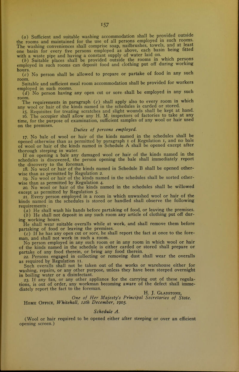 (a) Sufficient and suitable washing accommodation shall be provided outside the rooms and maintained for the use of all persons employed in such rooms. The washing conveniences shall comprise soap, nailbrushes, towels, and at least one basin for every five persons employed as above, each basin being fitted with a waste pipe and having a constant supply of water laid on. (b) Suitable places shall be provided outside the rooms in which pers9ns employed in such rooms can deposit food and clothing put off during working (c) No person shall be allowed to prepare or partake of food in any such room. J J r 1 Suitable and sufficient meal room accommodation shall be provided for workers employed in such rooms. , j • v (d) No person having any open cut or sore shall be employed in any such room. • u- t. The requirements in paragraph (c) shall apply also to every room in whicft any wool or hair of the kinds named in the schedules is carded or stored. 15. Requisites for treating scratches and slight wounds shall be kept at hand. 16. The occupier shall allow any H. M. inspectors of factories to take at any time, for the purpose of examination, sufficient samples of any wool or hair used on the premises. Duties of persons employed. 17. No bale of wool or hair of the kinds named in the schedules shall be opened otherwise than as permitted by paragraph i of Regulation i, and no bale of wool or hair of the kinds named in Schedule A shall be opened except after thorough steeping in water. j • i. If on opening a bale any damaged wool or hair of the kinds named in the schedules is discovered, the person opening the bale shall immediately report the discovery to the foreman. 18. No wool or hair of the kinds named in Schedule B shall be opened other- wise than as permitted by Regulation 2. 19. No wool or hair of the kinds named in the schedules shall be sorted other- wise than as permitted by Regulation 4. 20. No wool or hair of the kinds named in the schedules shall be willowed except as permitted by Regulation 5. 21. Every person employed in a room in which unwashed wool or hair of the kinds named in the schedules is stored or handled shall observe the following requirements: (a) He shall wash his hands before partaking of food, or leaving the premises. (b) He shall not deposit in any such room any article of clothing put off dur- ing working hours. He shall wear suitable overalls while at work, and shall remove them before partaking of food or leaving the premises. (c) If he has any open cut or sore, he shall report the fact at once to the fore- man, and shall not work in such a room. No person employed in any such room or in any room in which wool or hair of the kinds named in the schedule is either carded or stored shall prepare or partake of any food therein, or bring any food therein. 22. Persons engaged in collecting or removing dust shall wear the overalls as required by Regulation 11. Such overalls shall not be taken out of the works or warehouse either for washing, repairs, or any other purpose, unless they have been steeped overnight in boiling water or a disinfectant. 23. If any fan, or any other appliance for the carrying out of these regula- tions, is out of order, any workman becoming aware of the defect shall imme- diately report the fact to the foreman. H. J. Gladstone, One of Her Majesty's Principal Secretaries of State. Home Office, Whitehall, 12th December, 1905. Schedule A. (Wool or hair required to be opened either after steeping or over an efficient opening screen.)