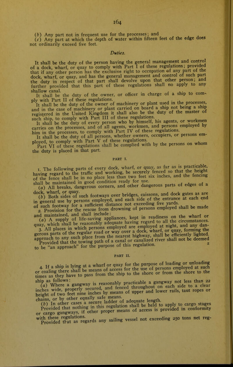 (&) Any part not in frequent use for the processes; and (c) Any part at which the depth of water within fifteen feet of the edge does not ordinarily exceed five feet. Duties. It shall be the duty of the person having the general management and control of a dock, wharf, or quay to comply with Part I of these regulations; provided that if any other person has the exclusive right to occupation of any part ot tne dock, wharf, or quay, and has the general management and control of such part the duty in respect of that part shall devolve upon that other person; and further provided that this part of these regulations shall no apply to any shallow canal. ^ . . , u- It shall be the duty of the owner, or officer m charge of a ship to com- ply with Part II of these regulations. , ■ .,,«.«c=»c It shall be the duty of the owner of machinery or plant used in the processes, and in the case of machinery or plant carried on board a ship not being a ship registered in the United Kingdom it shall also be the duty of the master ot such ship, to comply with Part III of these regulations. It shall be the duty of every person who by himself, his agents, or workmen carries on the processes, and of all agents, workmen, and persons employed by him in the processes, to comply with Part IV of these regulations. It shall be the duty of all persons, whether owners, occupiers, or persons em- oloved to comply with Part V of these regulations. Part VI of these regulations shall be complied with by the persons on whom the duty is placed in that part. PART I. I. The following parts of every dock, wharf, or quay as far P/^^fj^^^^,^' having regard to the traffic and working, be securely fenced so th^* the he^ht of the fence shall be in no place less than two feet six inches, and the fencing chall he maintained in good condition ready for use. (a) Airbreaks! dangfrous corners, and other dangerous parts of edges of a ^m B^oYh'sidefoTsuch footways over bridges, caissons, and dock gates as are in general use by persons employed, and each side of the entrance at each end of fuch footway for a sufficient distance not exceeding five yards. 2 ProSn for the rescue from drowning of persons employed shall be made '?.rA 'stpf; S^ifSivrnfappliances, kept in readiness on the wharf or nnij'^ J^icrshall be rfasonab^ adequate having regard to all.the circumstances. ^ AU ilaces iri wh ch persons employed are employed at night, and any dan- 3. All P^f*^^^V,u,  h^^^ or way over a dock, wharf, or quay, forming the to be an approach for the purpose of this regulation. PART II. A If a ship is lying at a wharf or quay for the purpose of loading or unloading ''■'(''„r,^?r a gangway U jeasonab^ p^^ St oTM^nVnelSs'bylea'^fof uppe/and lower .ails, .au. ropes or T^^iSMSk:^^^ app. ,0 cargo .a,es or caTgo ga'ngwa™ if ot^^^^^^ o« -cess is prov.ded m conform,., 'pUtdldTS'ls regards any sailing vessel not exceeding 250 tons net reg-