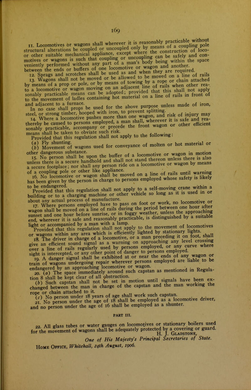 „. Locomotives or wagons shall wherever it is ~}^y^^^tf^^l^t^^^ structural alterations be coupled or uncoupled only by .S.^P'^f^lSco- or other suitable mechanical appliance, except where the co^^^^ motives or wagons is such that coup ling uncouphng c^^^^e sate y veniently performed without any part of a man s Doay ucu s , Te^wee/the ends or buffers of one ^^^/^^^Jerare re^^^^^ 12. Sprags and scrotches shall be used as when tney a^ 4 13. WagSns shall not be moved or be allowed to be moved on ° j^^^ by means of a prop or pole, or by means of towing by ^/°Pfig°^^^^'ther rea- to a locomotive or wagon moving on ^J^^^^;;; ^^It th s^^^^^^^ not apply tTtK^^^nf a of rails in front of 'l'nrcTsVrali%T^^^^^^ used for the above purpose unless made of iron, steel or strong timber, hooped with iron, to prevent splitting. H.' Whe?: f locomotive pushes more J-J^^^ a^ thereby be caused to persons employed, ^ 1^ f f^' 7^'^^^^^ or other efficient sonably practicable, accompany or precede the front wagon or omc means shall be taken to obviate such risk. , ^ , ,1 . •„„. Provided that this regulation shall not apply to the following. [I] S^ovtrnTnto^f wagons used for conveyance of molten or hot material or other dangerous substance. locomotive or wagon in motion *%^'o:?dtdTafthis regulation shall not apply to a --Jjj^l^or building or to a charging machine or other vehicle so long as it is usea in or m'erf p^k^s^empt^^^ on foot or work, no locomotive or wagon sSa 1 be moved on'^a line of rails during the period Tunset and one hour before sunrise, or in foggy weather, pless the approaching eSd wherever it is safe and reasonably practicable, is distinguished by a suitable ^^^o^idTthaTlls ^e^larnlhtll^ora^^^^^ to the movement of locomotives or wagons within any area which is efficiently lighted by stationary lights. 18 The dHver in charge of a locomotive, or a man preceding it on foot, shall «rive an efficient sound signal as a warning on approaching any level crossing ?ver a line of rails regukrly used by persons employed, or any curve where sight is ntercepted, or any other point of danger to persons employed. ^iQ A danger si^al shall be exhibited at or near the ends of any wagon or train of wa|ons undergoing repair wherever persons employed are liable to be ^1T;; t£I Tp-acSSelV^ as mentioned in Regula- *7.rsS'cap'Ml°no^^ -til signals have been ex- changed between the man in charge of the capstan and the man working the rooe or chain attached to it. . , 1 i. (c) No person under 18 years of age shall work such capstan. 21 No person under the age of 18 shall be employed as a locomotive driver, and no person under the age of 16 shall be employed as a shunter. PART III. 22 All fflass tubes or water gauges on locomotives or stationary boilers used for thfrnovement of wagons shall be adequately protecte^ by ^^ovtnngor guard. One of His Majesty's Principal Secretaries of State. Home Office, Whitehall, 24th August. 1906.