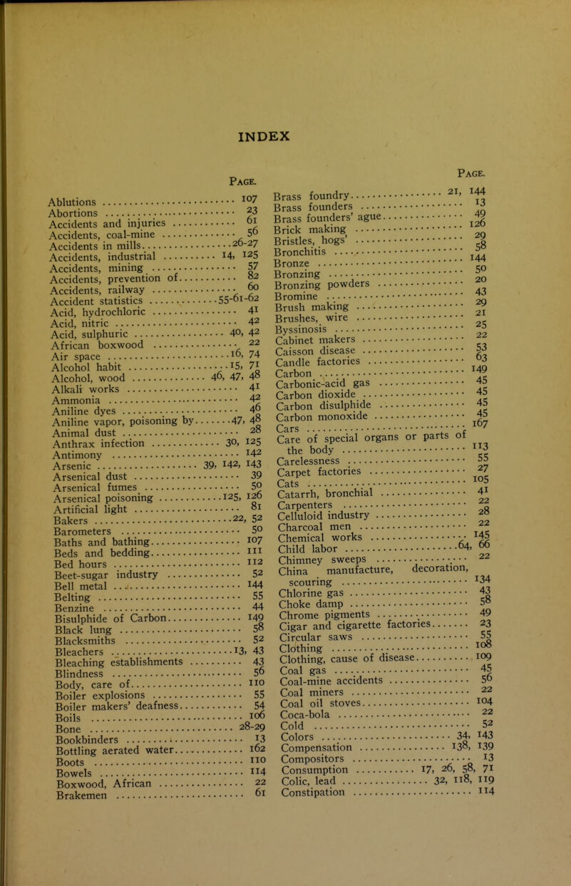 INDEX Page. Ablutions Abortions ^3 Accidents and injuries i Accidents, coal-mine 5° Accidents in mills 20-27 Accidents, industrial I4» 125 Accidents, mining 57 Accidents, prevention of 02 Accidents, railway • ^ Accident statistics 55-oi-o2 Acid, hydrochloric 41 Acid, nitric 42 Acid, sulphuric 40, 42 African boxwood • 22 Air space 74 Alcohol habit • • I5, 7i Alcohol, wood 40, 47, 4« AlkaH works 4i Ammonia 4^ Aniline dyes 40 Aniline vapor, poisoning by 47, 4° Animal dust 20 Anthrax infection 3°, 125 Antimony ^42 Arsenic 39, 142, I43 Arsenical dust 39 Arsenical fumes 50 Arsenical poisoning 125, 120 Artificial light Bakers 22, 52 Barometers 5° Baths and bathing I07 Beds and bedding Bed hours 2 Beet-sugar industry 52 Bell metal I44 Belting 55 Benzine 44 Bisulphide of Carbon I49 Black lung 58 Blacksmiths 52 Bleachers I3> 43 Bleaching establishments 43 Blindness 5 Body, care of no Boiler explosions 55 Boiler makers' deafness 54 Boils 106 Bone 28-29 Bookbinders I3 Bottling aerated water 162 Boots o Bowels 114 Boxwood, African 22 Brakemen 01 Page. Brass foundry ^i, I44 Brass founders ^ Brass founders' ague Brick making Bristles, hogs' | Bronchitis Bronze Bronzing • J Bronzing powders Bromine 1^ Brush making ^ Brushes, wire Byssinosis ^ Cabinet makers Caisson disease 5^ Candle factories Carbon ^ Carbonic-acid gas 45 Carbon dioxide 45 Carbon disulphide 45 Carbon monoxide 45 Cars Care of special organs or parts of the body 3 Carelessness 55 Carpet factories 27 Cats 5 Catarrh, bronchial 4i Carpenters Celluloid industry 20 Charcoal men 22 Chemical works • • ^45 Child labor 04, 66 Chimney sweeps • .• • • 22 China manufacture, decoration, scouring ^34 Chlorine gas 43 Choke damp 5° Chrome pigments 49 Cigar and cigarette factories 23 Circular saws 55 Clothing Clothing, cause of disease 109 Coal gas 45 Coal-mine accidents 50 Coal miners 22 Coal oil stoves 104 Coca-bola 22 Cold 52 Colors 34, 143 Compensation 138, ^39 Compositors • ^3 Consumption I7» 26, 58, 71 Colic, lead 32, 118, 119 Constipation 114