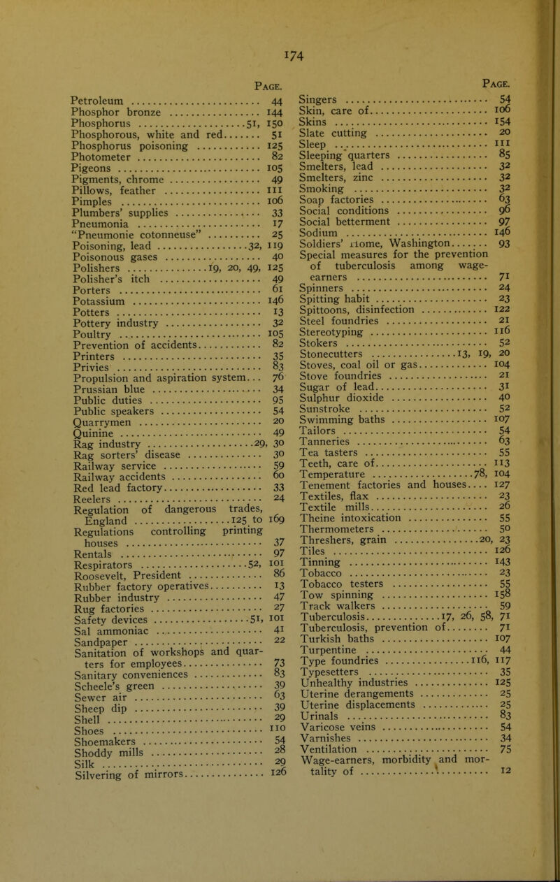 Page. Petroleum 44 Phosphor bronze 144 Phosphorus 51, 150 Phosphorous, white and red 51 Phosphorus poisoning 125 Photometer 82 Pigeons 105 Pigments, chrome 49 Pillows, feather m Pimples 106 Plumbers' suppHes 33 Pneumonia I7 Pneumonie cotonneuse 25 Poisoning, lead 32, np Poisonous gases 40 Polishers 19, 20, 49, 125 Polisher's itch 49 Porters 61 Potassium 146 Potters 13 Pottery industry 32 Poultry 105 Prevention of accidents 82 Printers 35 Privies 83 Propulsion and aspiration system... 76 Prussian blue 34 Public duties 95 Public speakers 54 Quarrymen 20 Quinine 49 Rag industry 29, 30 Rag sorters' disease 3° Railway service 59 Railway accidents 60 Red lead factory 33 Reelers 24 Regulation of dangerous trades, England 125 to 169 Regulations controlling printing houses 37 Rentals 97 Respirators 52, lOi Roosevelt, President 86 Rubber factory operatives 13 Rubber industry 47 Rug factories 27 Safety devices 5i, loi Sal ammoniac 4i Sandpaper 22 Sanitation of workshops and quar- ters for employees 73 Sanitary conveniences 83 Scheele's green 39 Sewer air 3 Sheep dip 39 Shell 29 Shoes Shoemakers 54 Shoddy mills 28 Silk 29 Silvering of mirrors 120 Page. Singers 54 Skin, care of 106 Skins 154 Slate cutting 20 Sleep Ill Sleeping'quarters 85 Smelters, lead 32 Smelters, zinc 32 Smoking 32 Soap factories 63 Social conditions 9^ Social betterment 97 Sodium 146 Soldiers' xiome, Washington ... 93 Special measures for the prevention of tuberculosis among wage- earners 71 Spinners 24 Spitting habit 23 Spittoons, disinfection 122 Steel foundries 21 Stereotyping 116 Stokers 52 Stonecutters 13. I9, 20 Stoves, coal oil or gas 104 Stove foundries 21 Sugar of lead 31 Sulphur dioxide 40 Sunstroke 52 Swimming baths 107 Tailors 54 Tanneries 63 Tea tasters 55 Teeth, care of II3 Temperature 78, 104 Tenement factories and houses 127 Textiles, flax 23 Textile mills... 26 Theine intoxication 55 Thermometers 50 Threshers, grain 20, 23 Tiles 126 Tinning I43 Tobacco 23 Tobacco testers 55 Tow spinning 158 Track walkers 59 Tuberculosis 17, 26, 58, 71 Tuberculosis, prevention of 71 Turkish baths 107 Turpentine 44 Type foundries 116, 117 Typesetters 35 Unhealthy industries 125 Uterine derangements 25 Uterine displacements 25 Urinals 83 Varicose veins 54 Varnishes 34 Ventilation 75 Wage-earners, morbidity and mor- tality of *. 12