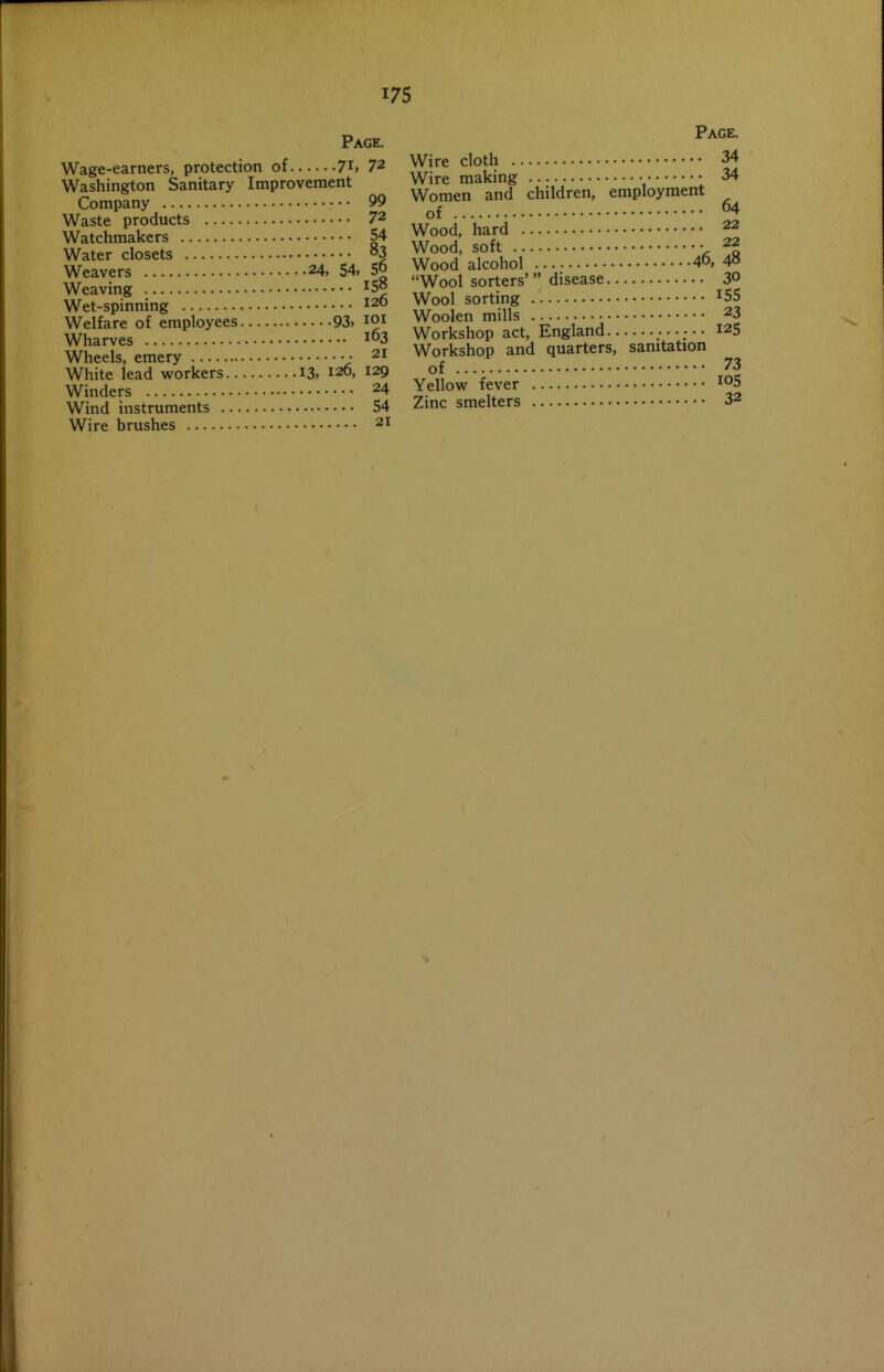 Page. Wage-earners, protection of 7i> 72 Washington Sanitary Improvement Company • • • 99 Waste products 72 Watchmakers 54 Water closets o3 Weavers 24, 54, 5° Weaving 15° Wet-spinning 120 Welfare of employees 93, loi Wharves I03 Wheels, emery • 21 White lead workers I3, 120, 129 Winders 24 Wind instruments 54 Wire brushes 21 Page. Wire cloth 34 Wire making • • 34 Women and children, employment of 64 Wood, hard 22 Wood, soft • 22 Wood alcohol 40, 4» Wool sorters' disease 30 Wool sorting ^55 Woolen mills 23 Workshop act, England ^^5 Workshop and quarters, sanitation of 73 Yellow fever I05 Zinc smelters 32