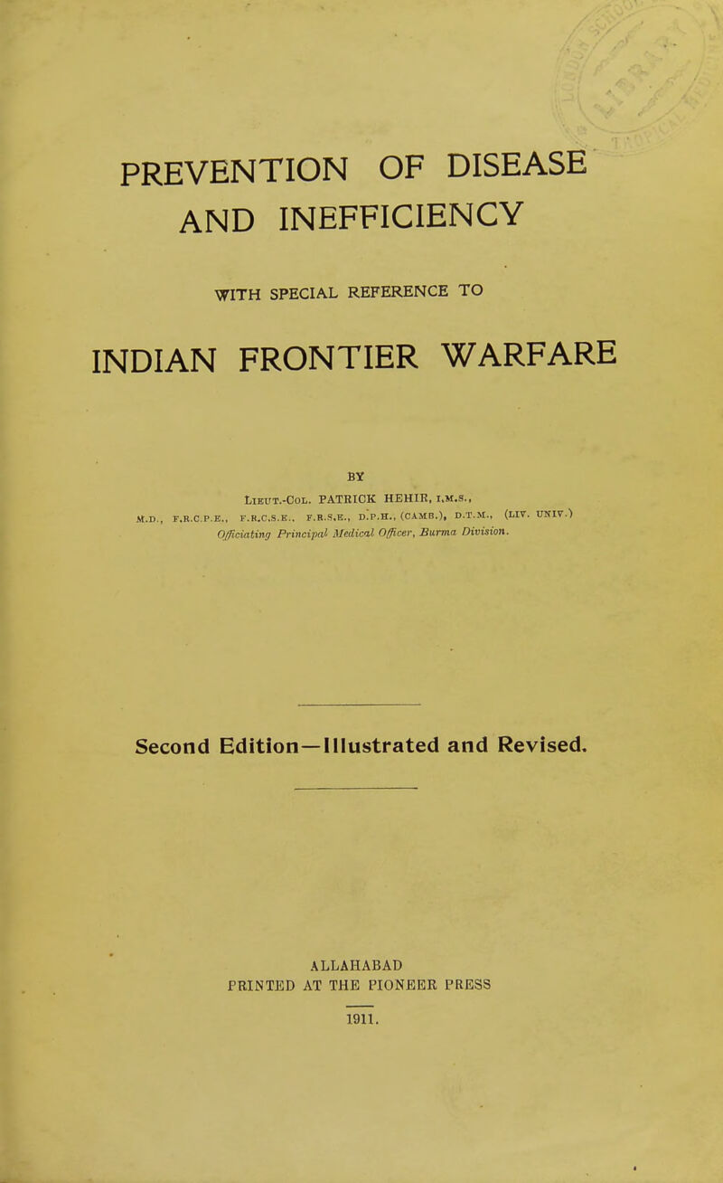 AND INEFFICIENCY WITH SPECIAL REFERENCE TO INDIAN FRONTIER WARFARE BY LiEUT.-CoL. PATRICK HEHIE, I.M.S., M.D., F.R.C.P.E., F.R.C.S.E,. F.R.S.E., D.'p.H., (CAMB.), D.T.M., (LIV. UNIT.) Officiating Principal Medical Officer, Burma Division. Second Edition—Illustrated and Revised. ALLAHABAD PRINTED AT THE PIONEER PRESS 1911.