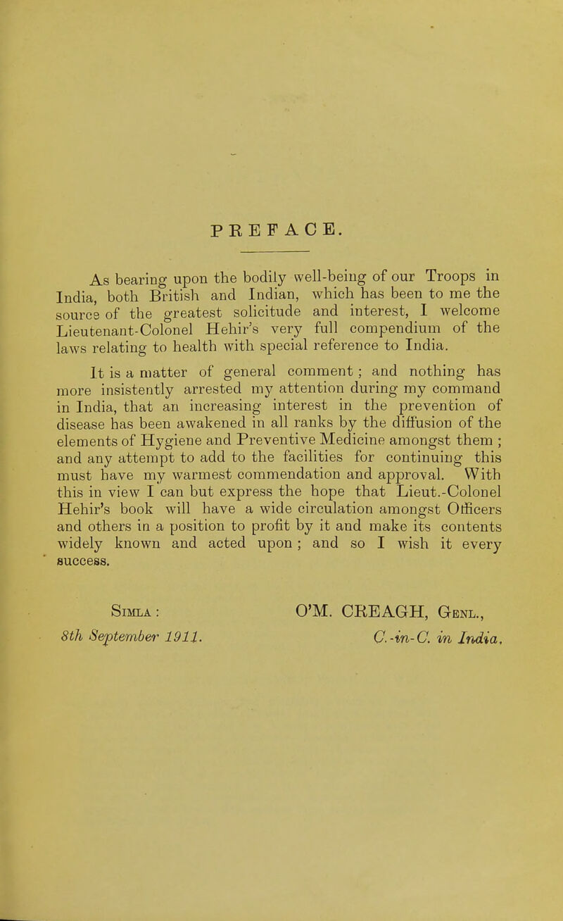 PREFACE. As bearing upon the bodily well-being of our Troops in India, both British and Indian, which has been to me the source of the greatest solicitude and interest, I welcome Lieutenant-Colonel Hehir's very full compendium of the laws relating to health with special reference to India. It is a matter of general comment; and nothing has more insistently arrested my attention during my command in India, that an increasing interest in the prevention of disease has been awakened in all ranks by the diffusion of the elements of Hygiene and Preventive Medicine amongst them ; and any attempt to add to the facilities for continuing this must have my warmest commendation and approval. With this in view I can but express the hope that Lieut.-Colonel Hehir's book will have a wide circulation amongst Officers and others in a position to profit by it and make its contents widely known and acted upon; and so I wish it every success. Simla : 8th September 1911. CM. CREAGH, Genl., C.-in-C. in India,