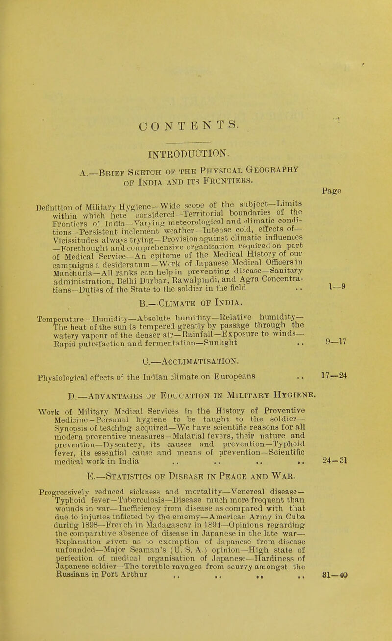 CONTENTS. INTRODUCTION. A.—Brief Sketch of the Physical Geography OF India and its Frontiees. Page Definition of Military Hygiene-Wide scope of the subieet-Limits within which iiere considered-Territorial boundaries of the Frontiers of India-Varying meteorological and climatic condi- tions-Persistent inclement weather—Intense cold, etfects ot— Vicissitudes always trying-Provision against climatic influences —Forethought and comprehensive organisation required on part of Medical Service—An epitome of the Medical History of our campaigns a desideratum-Work of Japanese Medical Officers in Manchuria-All ranks can help in preventing disease-banitary administration, Delhi Durbar, Eawalpiudi, and Agra Concentra- tions-Duties of the State to the soldier in the field .. 1—9 B. — Climate of India. Temperature—Humidity—Absolute humidity—Kelative humidity— The heat of the sun is tempered greatly by passage through the watery vapour of the denser air—Eainfall—Exposure to winds- Rapid putrefaction and fermentation—Sunlight .. 9—17 C. —Acclimatisation. Physiological effects of the In-lian climate on Europeans .. 17—24 D—Advantages of Education in Military Hygiene. Work of Military Medical Services in the History of Preventive Medicine-Personal hygiene to be taught to the soldier- Synopsis of teaching acquired—We have scientific reasons for all modern preventive measures—Malarial fevers, their nature and prevention—Dysentery, its causes and prevention—Typhoid fever, its essential cause and means of prevention—Scientific medical work in India .. .. .. .. 24 — 31 E.—Statistics of Disrase in Peace and War. Progressively reduced sickness and mortality—Venereal disease- Typhoid fever—Tuberculosis—Disease much more frequent than wounds in war—Inefficiency from disease as compared with that due to injuries inflicted by the ememy—American Army in Cuba during 1898—French in Madasascar in 1891—Opinions regarding the comparative absence of disease in .Japanese in the late war— Explanation given as to exemption of .Japanese from disease unfounded—Major Seaman's (U. S. A.) opinion—High state of perfection of medical organisation of Japanese—Hardiness of Japanese soldier—The terrible ravages from scurvy amongst the Russians in Port Arthur .. ., ,, .. 81—40