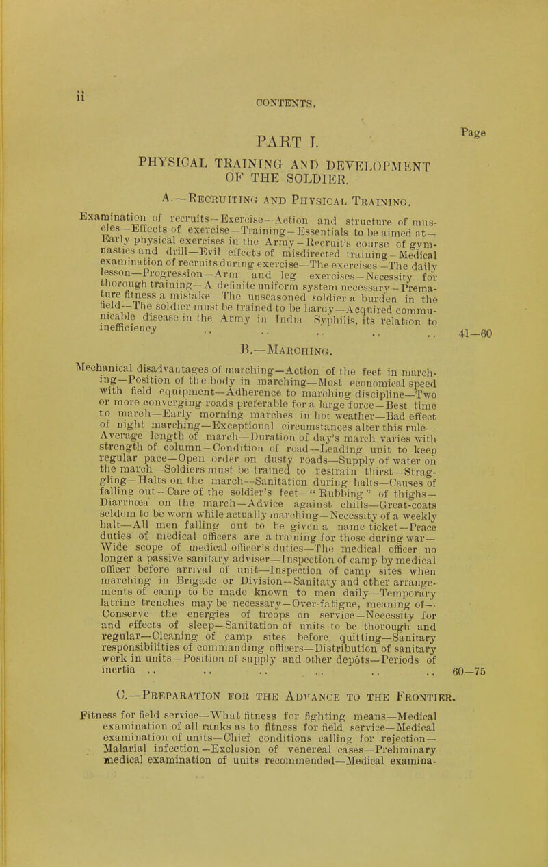 CONTENTS. PAET I. PHYSICAL TRAINING AND DEVELOPMENT OF THE SOLDIER. A.—Recruiting and Physical Training, Examination of recruits -Exercise-Action and structure of mus- c^es-Mfects of exercise-Training-Essentials to be aimed at- Early physical exercises in the Array - Recruit's course of g-ym- nasticsand drill-Evil effects of misdirected training-Medical exammation of recruits during exercise—The exercises -The daily lesson—Progression-Arm and leg exercises-Necessity for thorough training-A definite uniform system necessary-Prema- ture fitness a mistake-The unseasoned foldier a burden in the field—Ihe soldier must be trained to be hardy—Acquired commu- nical)le disease in the Army in India Syphilis, its relation to inefficiency .. .. / ^_ _ B.—Marching. Mechanical disadvantages of marching—Action of the feet in march- ing—Position of the body in marching—Most economical speed with field equipment—Adherence to marching discipline—Two or more converging roads preferable for a large force—Best time to march—Early morning marches in hot weather—Bad effect of night marching-Exceptional circumstances alter this rule- Average length of march—Duration of day's march varies with strength of column-Condition of road—Leading unit to keep regular pace—Open order on dusty roads—Supply of water on the march—Soldiers must be trained to restrain thirst—Strag- gling—Halts on the march—Sanitation during halts—Causes of faUing out-Care of the soldier's feet— Eubbing  of thighs— Diarrhoea on the march—Advice against chills—Great-coats seldom to be worn while actually marching—Necessity of a weekly halt—All men falhng out to be given a name ticket —Peace duties of medical officers are a training for those during war- Wide scope of medical officer's duties—The medical officer no longer a passive sanitary adviser—Inspection of camp by medical officer before arrival of unit—Inspection of camp sites when marching in Brigade or Division-Sanitary and other arrange- ments of camp to be made known to men daily—Temporary latrine trenches maybe necessary—Over-fatigue, meaning of—• Conserve the energies of troops on service—Necessity for and effects of sleep—Sanitation of units to be thorough and regular—Cleaning of camp sites before quitting—Sanitary responsibilities of commanding officers-Distribution of sanitary work in units—Position of supply and other depots—Periods of inertia .. .. .. .. .. .. 60—75 C—Preparation for the Advance to the Frontier. Fitness for field service—What fitness for fighting means—Medical examination of all ranks as to fitness for field service—Medical examination of units—Chief conditions calling for rejection- Malarial infection—Exclusion of venereal cases—Preliminary