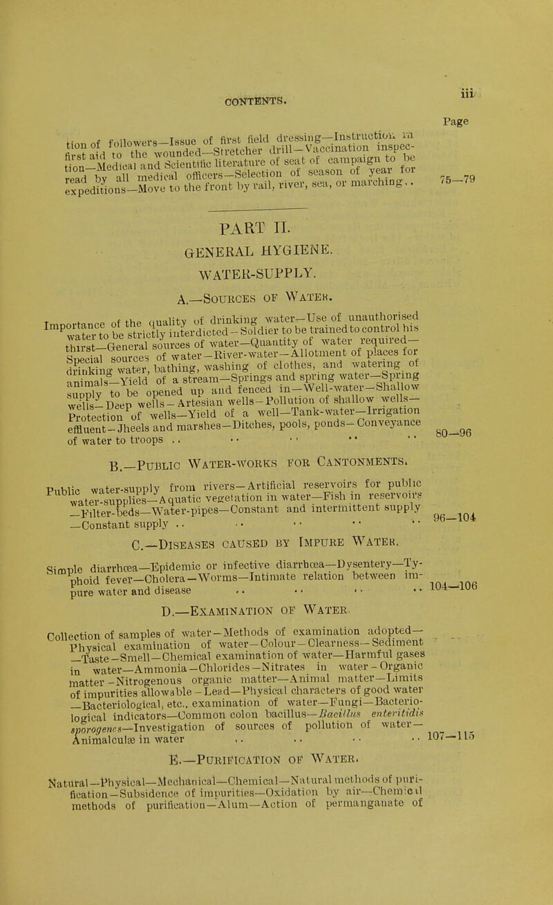 fi nf followers—Issue of fiv«l tield dressing—InsLruction m expedifions-Move to the front by rail, river, sea, or marching.. Page 80—96 PART II. GENERAL HYGIENE. WATER-SUPPLY. A.—SouECES OF Watek. 1- ^ o «f fhp fintilitv of drinking water—Use of unauthorised tS?t-General sources of Avater-Quantity of water required- SpeSal soSrJe of water-River-water-Allotment of places for diSng water, bathing, washing of clothes, and watering of anirai^s-Yield of a stream-Springs and spring water-Spring XSv to be opened up and fenced in-Well-water-Shal ow wehs-Deep wells-Artesian wells-Pollution of shallow wells- Protection of wells-Yield of a well-Tank-water-lrrigation effluent-Jheels and marshes-Ditches, pools, ponds-Conveyance of water to troops .. B.—Public Water-works eor Cantonments. PnWic water-supply from rivers-Artificial reservoirs for public wateTl?ppU?s-Aquatic vegetation in water-Fish iii resel-vo,r. !-¥ilter-beds-Water-pipes-Constant and intermittent supply —Constant supply .. ■ • * • • • .. »o lu* C—Diseases caused by Impure Water. Simple diarrhcea-Epidemic or infective diarrhoea-Dysentery—Ty- phoid fever—Cholera-Worms-Intimate relation between im- pure water and disease ,. • • • • • • 1^4—lUo D.—Examination of Water. Collection of samples of water-Methods of examination adopted- Physical examination of water-Colour-Clearness-Sediment —Taste-Smell—Chemical examination of water—Harmful gases in water—Ammonia-Chlorides-Nitrates in water - Organic matter -Nitrogenous organic matter—Animal matter—Limits of impurities allowable - Lead—Physical characters of good water —Bacteriological, etc., examination of water—Fungi—Bacterio- logical indicators—Common colon bacillus—5flctV/M.s enteritidis sDoro-7ene,s—Investigation of sources of pollution of water- Animalculi« in water .. .. •• •• 10<—Uo E.—Purification of Water. Natural—f hysical—jMcchanicai—Chemical—Natural methods of pui'l- flcation-Subsidence of imi-urities—Oxidation by air—Chcm:cil methods of purification—Alum—Action of permanganate of