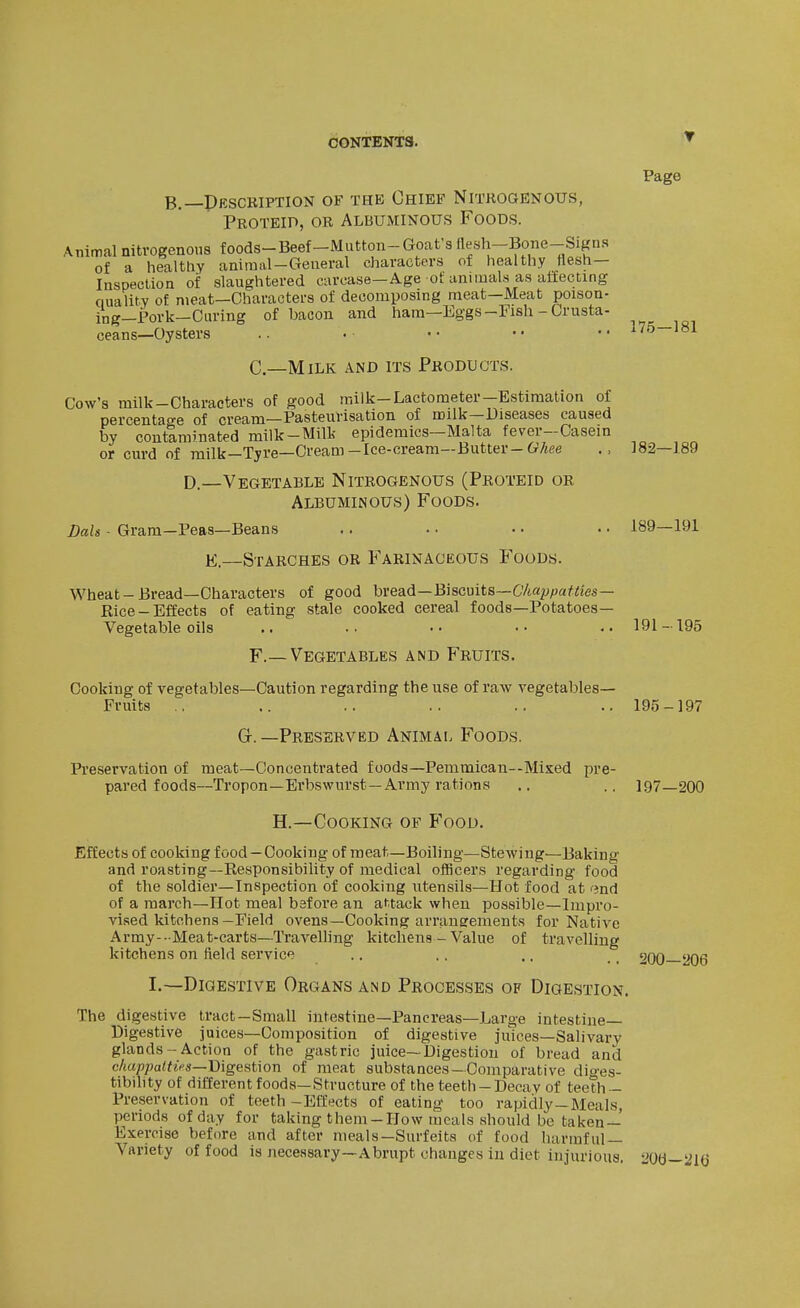 ■T B.—Pescription of the Chief Nitrogenous, Proteid, or Albuminous Foods. Page Animal nitrogenous foods-Beef-Mutton-Goat s fleah-Bone-Signs of a healthy animal-General characters of healthy flesh- Inspection of slaughtered carcase—Age of annuals as affecting quality of meat—Characters of decomposing meat—Meat poison- ing—Pork—Curing of bacon and hara—Eggs-Fish - Crusta- ceans—Oysters .. . •• •• •• ^75—181 C—Milk and its Products. Cow's milk-Characters of good milk-Lactometer-Estimation of percentage of cream—Pasteurisation of milk—Diseases caused by coutarainated milk-Milk epidemics—Malta fever-Oasein or cm-d of milk—Tyre—Cream-Ice-cream—Butter-C;/«ee 182—189 D.—Vegetable Nitrogenous (Proteid or Albuminous) Foods. Dais - Gram-Peas—Beans .. .. • • ■ • 189—191 K.—Starches or Farinaceous Foods. Wheat-Bread—Characters of good bread—Biscuits—C'/ia^^/ja^ws- Rice - Effects of eating stale cooked cereal foods—Potatoes- Vegetable oils .. .. .. •■ ,.191-195 F.— Vegetables and Fruits. Cooking of vegetables—Caution regarding the use of raw vegetables- Fruits .. .. .. .. .. ..195-197 Gr.—Preserved Animal Foods. Preservation of meat—Concentrated foods—Pemmican--Mised pre- pared foods—Tropon—Erbswurst—Army rations ., .. 197—200 H.—Cooking of Food. Effects of cooking food — Cooking of meat—Boiling—Stewing—Baking and roasting—Responsibility of medical officers regarding food of the soldier—Inspection of cooking utensils—Hot food at end of a march—Hot meal before an attack when possible—Impro- vised kitchens-Field ovens—Cooking arrangements for Native Army--Meat'carts—Traveling kitchens - Value of travelling kitchens on field service .. .. ., _ 2qq 2O6 I.—Digestive Organs and Processes of Digestion. The digestive tract-Small intestine—Pancreas—Large intestine- Digestive juices—Composition of digestive juices-Salivary glands-Action of the gastric juice—Digestion of bread and c/ta;5;?a«iV3—Digestion of meat substances—Comparative dio'es- tibility of different foods—Structure of the teeth - Decay of teeth - Preservation of teeth -Effects of eating too rapidly—Meals, periods of day for taking them-How meals should be taken — Exercise before and after meals—Surfeits of food harmful — Variety of food is necessary—Abrupt changes in diet injurious. lW—''l(j