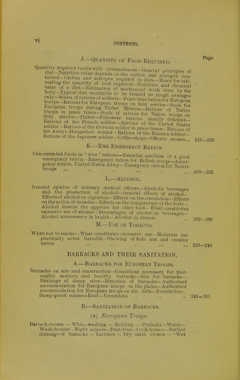CbN TENTS. J.—Quantity of Food Required. • mating the quantity of ^^I'rl^^t^^;;^^• value ot a diet-Estimation of mechanical work done bv the body-Typical diet standards to be treated as rough averages only-Scales of rations of soldiers-Peace time ration f m f.I,!! ^ troops-Rations for European troops on fidd «e °v^^^^^^ European troops during Thibet Mission-Kations ot 1^^^ troops in peace times-Scale of rations for Native troops on held service-Thibet-FoUowers' rations usually defiSt Kations of the French soldier-Rations of the United Sta^ soldier -Rations of the German soldier in peace times-Rations of R^ntn! f ;?T''''' soldier-Rations of the Russian so Sfer- Rations of the Japanese soldier-Coffee-shops-Officers' messes.. K.—The EMERGEiscY Ration. Concentrated foods ia  iron  rations-Essential qualities of a ^ood emergency ration-Emergency ration for British troops-Emer- gency ration, United States Army-Emergeucy ration for Native troops at ,. 216-229 229--232 L.—Alcohol. General opinion of military medical officers-Alcoholic beverages and the production of alcohol—General effects of alcohol- Effects of alcohol on oigestion-Effects on the circulation—Effects on the action of muscles—Effects on the temperature of the body- Alcohol lessens the appetite for other food-What constitutes excessive use of alcohol-Percentages of alcohol in beverao-es — Alcohol unnecessary in health-Alcohol iii disease ° ^32—'J'39 M.—Use of Tobacco. When not to smoke—What constitutes excessive use—Moderate use practically never harmful—Chewing of kola nut and cocaine leaves .. .. .. 239-243 BARRACKS AND THEIR SANITATION. A.—Barracks for European Troops. Remarks on site and construction—Conditions necessary for thor- oughly sanitary and healthy barracks-Site for barracks- Drainage of damp sites—Direction of barracks—Authorised accommodation for European troops on the plains—Authorised accommodation for European troops on the hills—Foundation- Damp-proof course—Roof—Verandahs .. ., .. 243—250 B.—Sanitation of Barracks. (a) E%ijT02?ean Troops. Barrack-rooms — AVhitc-washing — Bedding — Punkahs —Water- Wash-houses - Night urinals—Dusl-bins—Cook-houscs—Surface drainage of barracks — Latrines — Dry earth closets — Wet