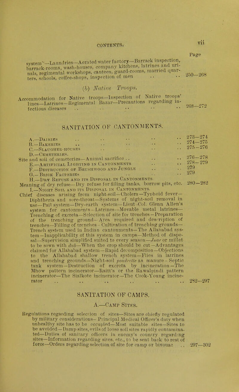 Page svsrera--LaimcIries-Aerated water factory-Barrack inspection, bSk-rooms, wash-honses, company ^^chensJatrme^^ nals, regimental (vorkshops, canteen, guard-rooms, mauied qnar- ters, schools, coffee-shops, inspection of men .. • • ^'^^ (6) Native Troops. Accommodation for Native troops-Inspection of Native troops' lines-Latrines-Regimental Bazar—Precautions regardmg in- ^ fectious diseases '268—272 SANITATION OF CANTONMENTS. A. —Dairies B. —Bakeries C—Slaugher-houses D. —Cemeteries. Site and soil of cemeteries—Animal sacrifice . . E. —Artificial Lighting IN Cantonments F. —Destruction of Brushwood and Jungle G. —Brick Factories H. —Dry Refuse and its Disvosal in Cantonments. Meaning of dry refuse—Dry refuse for filling tanks, borrow pita, etc. I. _NiGHT Soil and its Disposal in Cantonments. Chief diseases arising from night-soil—Cholera—Tyuhoid fever- Diphtheria and sore-throat—Systems of night-soil removal in use—Pail systera—Dry-earth system—Lieut-Col. Glenn Allen's system for cantonments—Latrines—Movable metal latrines— Trenching of excreta—S3lection of site for trenches—Preparation of the trenching ground—Area required and desi'ription of trenches—Filling of trenches - Cultivation of trenching grounds- Trench system used in Indian cantonments—The Allahabad sys- tem—Inapplicability of this system in camps-Method of dispo- sal—Supervision simplified suited to every season—./(/«/• or millet to be sown with «Zm6—When the crop should be cut—Advantages claimed for Allahabad system—Rapid decomposition—Objections to the Allahabad shallow trench system—Flies in latrines and trenching grounds—Night-soil poudrcUe as manure- Septic tank system—Destruction of excreta by incineration—The Mhow pattern incinerator—Haiti's or the Rawalpindi pattern incinerator—The Sialkote incinerator—The Cook-Young incine- rator 273— 274 274— 275 275- 276 276- 278 278- 279 279 279 280-282 282—297 SANITATION OF CAMPS. A.—Camp Sitks. Regnlationa regarding seleciion of sites—Sites are chiefly regulated by military considerations- Principal Medical Officer's duty when unhealthy site has to be occupied—Most suitable sites—Sites to be avoided—Damp sites, evils of loose soil sites rapidly contamina- ted—Duties of sanitary oHicers in enemy's country regarding .sites—Information regarding sites, etc., to be sent back to rest of force-Orders regarding selection of site for camp or bivouac .. 297—302