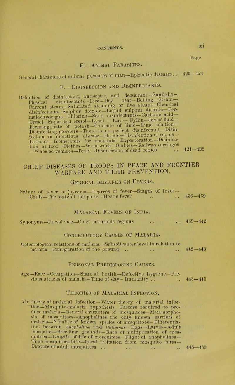 Page E.—Animal Parasites. General characters of animal parasites of man-Epizootic diseases.. 420-424 F.—Disinfection and Disinfectants. Definition of disinfectant, antiseptic and deodorant-Sunlight- PhysicBl disinfeetants-Fire-Dry heat-Boiling-Steam- Ciirrent steam-Saturated steaming or hye steam-Chemical disinfectants-Sulphur dioxide-Liquid sulphur dioxide-Foi- maldehyde gas-Ohlorine-Solid disinfectants-Carhohc acid- Cresol-Saponiiied cresol-Lysol - Izal - Cyllin-Jeyes fluid- Permanganate of potash-Chloride of lime-Lime solution- Disinfecting powders-There is no perfect disinfectant—Disin- fection in infectious disease -Hands-Disinfection of rooms- Latrines -Incinerators for hospitals—Expectoration -Disinfec- tion of food—Clothes-Wood work-Stables-Railway carriages —Wheeled vehicles—Tents—Disinfection of dead bodies .. 424—436 CHIEF DISEASES OF TROOPS IN PEACE AND FRONTIER WARFARE AND THEIK PREVENTION. General Remarks on Fevers. Nature of fever or Ipyrexia-Degrees of fever—Stages of fever— Chills—The state of the pulse—Hectic fever .. .. 436—4.39 Malarial Fevers of India. Synonyms—Prevalence—Chief malarious regions .. .. 439—442 Contributory Causes of Malaria. Meteorological relations of malaria—Subsoiljwater level in relation to malaria—Configuration of the ground .. .. .. 442 — 443 Personal Predisposing Causes. Age—Race-Occupation—State of health—Defective hygiene—Pre- vious attacks of malaria —Time of day - Immunity .. .. 443—445 Theories of Malarial Infection. Air theory of malarial infection—Water theory of malarial infec- tion—Mosquito-malaria hypothesis—Factors required to pro- duce malaria—General characters of mosquitoes—Metamorpho- sis of mosquitoes—Anophelines the only known carriers of malaria—Number of known species of mosquitoes— Differentia- tion between Anophelina- and Culicinae—Eggs—Larvfe—Adult mosquito—Breeding grounds—Rate of multiplication of mos- quitoes—Length of life of mosquitoes—Flight of anophelines— Time mosquitoes bite—Local irritation from mosquito bites- Capture of adult mosquitoes .. .. .. .. 445—453