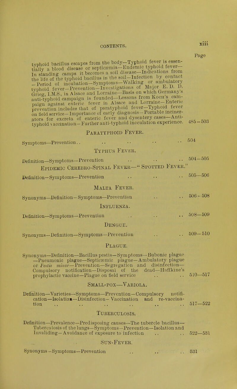 typhoid bacillus escapes from the body-Typhoid fever is essen- tiallv a blood disease or septicajraia-Endemic typho d fever- In standing camps it becomes a soil disease-Indications from the life of the typhoid bacillus in the soil-Infection by contact --Period of incubation-Symptoms-Walking or ambulatory tvDhoid fever-Prevention-Invcstigations of Major E. U. V. Gvies I M S., in Alsace and Lorraine—Basis on which Germany s anti-typhoid campaign is founded-Lessons from Koch s cam- paign against enteric fever in Alsace and Lorraine-Enteric prevention includes that of paratyphoid fever-Typhoid fever on field service-Importance of early diagnosis-Portable inciner- ators for excreta of enteric fever and dysentery cases—Anti- typhoid \ accination-Further anti-typhoid inoculation experience. Page Symptoms—Prevention. Paratyphoid Fever. Typhus Fever. 485 - 503 504 Definition—Symptoms—Prevention Epidemic Cerebro-Spinal Fever— Spotted Fever.' Definition—Symptoms—Prevention Malta Fever. Synonyms—Definition—Symptoms-Prevention Influenza. Definition—Symptoms—Prevention Dengue. Synonyms—Definition—Symptoms—Prevention Plague. Synonyms—Definition—Bacillus pestis—Symptoms—Bubonic plague —Pneumonic plague—Septicsemic plague—Ambulatory plague or Festis minor—Prevention—Segregation and disinfection— Compulsory notification—Disposal of the dead—Ilaffkine's prophylactic vaccine—Plague on field service Small-pox—Variola. Detfnition—Varieties—Symptoms—Prevention—Compulsory notifi- cation—Isolatiom-Disinfection- Vaccination and re-vaccina- tion Tuberculosis. Definition—Prevalence—Predisposing causes—The tubercle bacillus— Tuberculosis of thelungs—Symptoms—Prevention—Isolation and Invaliding —Avoidance of exposure to infection Sun-Fever. Synonyms-Symptoms—Prevention 504-505 505—506 506-508 508—509 609—510 510—517 517—522 522—531 531