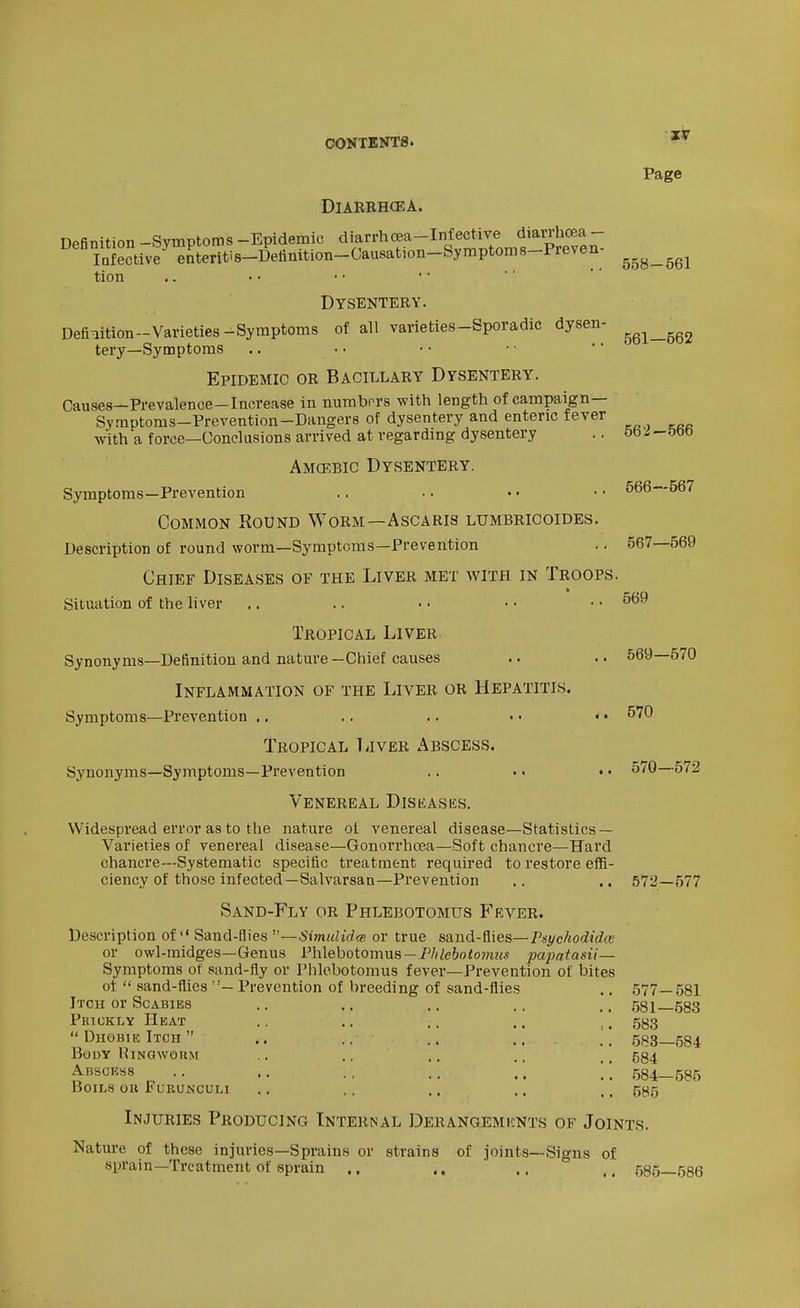 Page 558-561 DiARBHCEA. Definition -Symptoms -Epidemic diarrhoea-Infertive^^d^^^^ Infective enteritis-Deiimtion-Causation-Symptoms-i'reven tion Dysentery. Definition-Varieties-Symptoms of all varieties-Sporadic dysen- tery—Symptoms Epidemic or Bacillary Dysentery. Causes—Prevalence-Increase in nurabrrs with length of campaign— Symptoms-Prevention-Dangers of dysentery and enteric fever with a force—Conclusions arrived at regardmg dysentery .. 5b';J-t)t)0 Amcrbic Dysentery. Symptoms—Prevention .. •. • ■ • • 566—567 Common Round Worm—Ascaris lumbbicoides. Description of round worm—Symptoms—Prevention .. 567—569 Chief Diseases of the Liver met with in Troops. Situation of the liver .. .. • • • • • • Tropical Liver Synonyms—Definition and nature—Chief causes .. .. 569—670 Inflammation of the Liver or Hepatitis. Symptoms—Prevention .. .. .. • • • • ^70 Tropical TiivER Abscess. Synonyms—Symptoms—Prevention .. • • t. 570—572 Venereal Diseases. Widespread error as to the nature ol venereal disease—Statistics — Varieties of venereal disease—Gonorrhoea—Soft chancre—Hard chancre—Systematic specific treatment required to restore effi- ciency of those infected—Salvarsan—Prevention .. .. 572—577 Sand-Fly or Phlebotomus P'rver. _^ _ nd-flies - or owl-midges—Genus Description of  Sand-flies —Simulidm or true sand-Qies—Psychodidai Phlebotomus — P/(/e&oio??i2a papatasii— ui uwi-iumgccs—ueiiua l'n\.c\jK)iuin\x» —riiieooiomus papaTasii — Symptoms of sand-fly or Phlebotomus fever—Prevention of bites ot  .sand-flies ''— Prevention of breeding of sand-flies Itch or Scabies Prickly Heat  Dhobie Itch  Body HiNawouiM Abscess Boils ou Furunculi 577-581 581—583 583 583— 584 584 584— 585 585 Injuries Producing Internal Derangemknts of Joints. Nature of these injuries—Sprains or strains of joints—Signs of sprain—Treatment of sprain .. .. .. .. 585—586