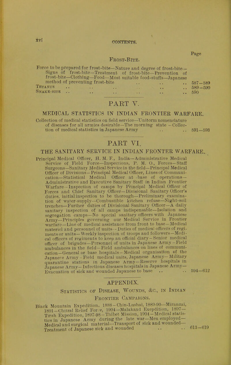 Page Feost-Bite. Force to be prepared for frost-bite—Nature and degree of frost-bite- Signs of frost-bite—Treatment of frost-bite—Prevention of frost-bite—Clothing—Food—Most suitable food-stuffs—Japanese method of preventing frost-bite Tetanus Snake-bite .. 587-589 589-590 590 PART V. MEDICAL STATISTICS IN INDIAN FRONTIER WARFARE. Collection of medical statistics on field service—Unitorm nomenclature of diseases for all armies desirable—The morning state —Collec- tion of medical statistics in Japanese Army .. .. 591—593 PART VI. THE SANITARY SERVICE IN INDIAN FRONTER WARFARE. t Principal Medical Officer, H. M. F., India—Administrative Medical Service of Field Force—Inspections, P. M. O., Forces—Staff Surgeons—Sanitarjf Medical Service in the field—Principal Medical Officer of Divisions—Principal Medical Officer, Lines of Communi- cation—Statistical Medical Officer at -base of operations- Administrative and Executive Sanitary Staff in Indian Frontier Warfare — Inspection of camps by Principal Medical Officer of Forces and Chief Sanitary Officer—Divisional Sanitary Officer's duties, initial inspection to be thorough—Preliminary examina- tion of water-supply—Combustible kitchen refuse—Night-soil trenches—Further duties of Divisional Sanitary Officer—A daily sanitary inspection of all camps indispensable—Isolation and segregation camps—No special sanitary officers with Japanese Army—Principles governing our Medical Service in Frontier warfare—Line of medical assistance from front to base—Medical materiel and personnel of units- - Duties of medical officers of regi- ments or units—Weekly inspection of troops and followers—Medi- cal officers of regiments to keep an official diary - Senior medical officer of brigades—Personnel of units in Japanese Army - Field ambulances in the field-Field ambulances on lines of communi- cation—General or base hospitals-Medical organisation of the Japane.'^e Array-Field medical units, Japanese Army—Mihtary quarantine stations in Japanese Army—Reserve hospitals in Japanese Army—Infectious diseases hospitals in Japanese Army- Evacuation of sick and wounded Japanese to base .. .. 594—612 APPENDIX. Statistics of Disease, Wounds, &c., in Indian Frontiee Campaigns. Black Mountain Expedition, 1888-Chin-Lushai, 1889-90—Miranzai, 1891~Chitral Relief For.'e, 1904—Malakand Exepdition, 1897— Tirah Expedition, 1897-98-Thibet Mission, 1904-Medical statis- tics in .Japanese Array during the late war-Men employed— Medical and surgical material—Transport of sick and wounded — Treatment of Japanese sick and wounded