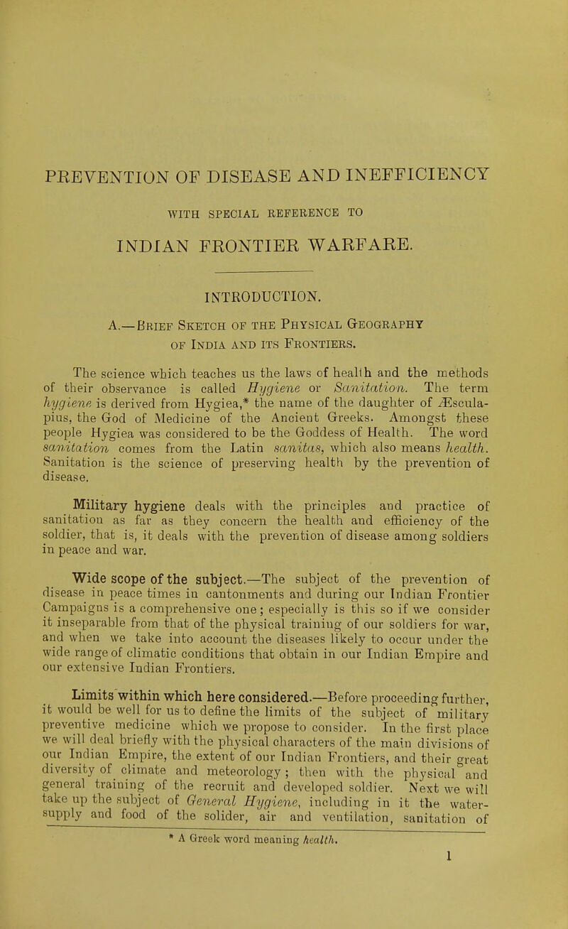 WITH SPECIAL REFERENCE TO INDIAN FRONTIER WARFARE. INTRODUCTION. A.—Brief Sketch of the Physical Geography OF India and its Frontiers. The science which teaches us the laws of heallh and the methods of their observance is called Hygiene or Sanitation. The term hygiene is derived from Hygiea,* the name of the daughter of Jllscula- pius, the God of Medicine of the Ancient Greeks. Amongst these people Hygiea was considered to be the Goddess of Health. The word sanitation comes from the Latin sanitas, which also means health. Sanitation is the science of preserving health by the prevention of disease. Military hygiene deals with the principles and practice of sanitation as far as they concern the health and efficiency of the soldier, that is, it deals with the prevention of disease among soldiers in peace and war. Wide scope of the subject.—The subject of the prevention of disease in peace times in cantonments and during our Indian Frontier Campaigns is a comprehensive one; especially is this so if we consider it inseparable from that of the physical training of our soldiers for war, and when we take into account the diseases likely to occur under the wide range of climatic conditions that obtain in our Indian Empire and our extensive Indian Frontiers. Limits within which here considered.—Before proceeding further, it would be well for us to define the limits of the subject of military preventive medicine which we propose to consider. In the first place we will deal briefly with the physical characters of the main divisions of our Indian Empire, the extent of our Indian Frontiers, and their great diversity of climate and meteorology; then with the physical and general training of the recruit and developed soldier. Next we will take up the subject of General Hygiene, including in it the water- supply and food of the solider, air and ventilation, sanitation of * A Greek word meaning health.