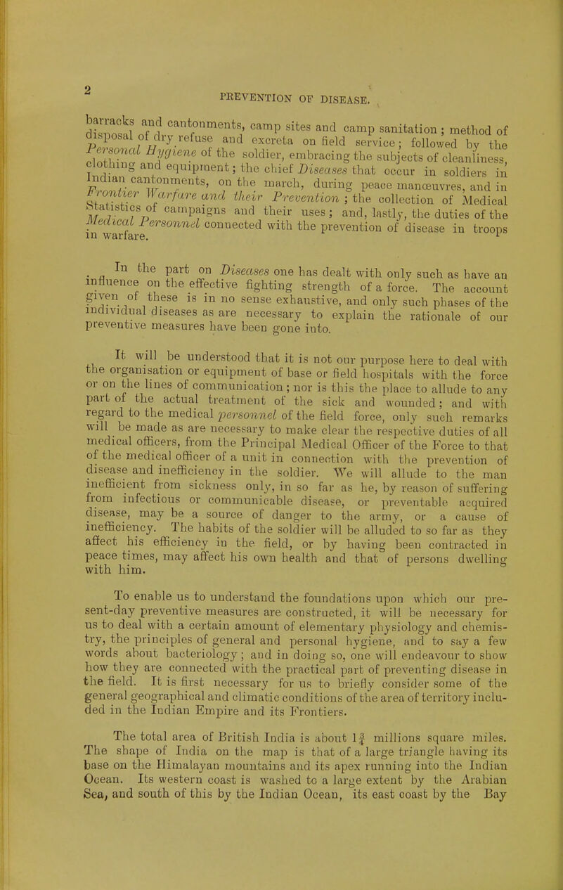 PEEVENTION OF DISEASE. dSw o'flr''^r°''''*',' '''P '^^^P '^^^^^^^ou; method of disposal of diy refuse and excreta on field service; followed by the Personal Hygiene of the soldier, embracing the sub ects of cleaniiness clothing and equipment; the chief jDiseases that occur in soldiers in mrrTr the march, during peace manoeuvres, and in R entier Warfare and their Preventionthe collection of Medical Statistics of campaigns and their uses; and, lastly, the duties of the Medical Personnel connected with the prevention of disease in troops in warfare. ^ In the part on Diseases one has dealt with only such as have an influence on the effective fighting strength of a force. The account ^ '^^ exhaustive, and only such phases of the individual diseases as are necessary to explain the rationale of our preventive measures have been gone into. It will be understood that it is not our purpose here to deal with the organisation or equipment of base or field hospitals with the force or on the hues of communication; nor is this the place to allude to any part of the actual treatment of the sick and wounded; and with regard to the medical 2JersoniieUf the field force, only such remarks will be made as are necessary to make clear the respective duties of all medical officers, from the Principal Medical Officer of the Force to that of the medical officer of a unit in connection with the prevention of disease and inefficiency in the soldier. We will allude to the man inefficient from sickness only, in so far as he, by reason of suffering from infectious or communicable disease, or preventable acquired disease, may be a source of danger to the army, or a cause of inefficiency. The habits of the soldier will be alluded to so far as they affect his efficiency in the field, or by having been contracted in peace times, may affect his own health and that of persons dwelling with him. To enable us to understand the foundations upon which our pre- sent-day preventive measures are constructed, it will be necessary for us to deal with a certain amount of elementary physiology and chemis- try, the principles of general and personal hygiene, and to say a few words about bacteriology; and in doing so, one will endeavour to show how they are connected with the practical part of preventing disease in the field. It is first necessary for us to briefly consider some of the general geographical and climatic conditions of the area of territory inclu- ded in the Indian Empire and its Frontiers. The total area of British India is about If millions square miles. The shape of India on the map is that of a large triangle having its base on the Himalayan mountains and its apex running into the Indian Ocean. Its western coast is washed to a large extent by the Arabian Sea, and south of this by the Indian Ocean, its east coast by the Bay