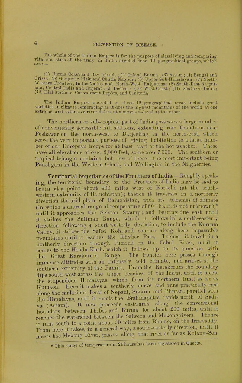 PEEVENTION OF DISEASE. ^ The whole of the Indian Empire is for the purpose of classifying and compaiing vital statistics of the army in India divided into 12 geographical groups, which (1) Burma Coast and Bay Islands ; (2) Inland Burma ; (3) Assam ; (4) Bengal and Orissa ; (5) Gangetic Plain and Clmtia Nagpur ; (6) Upper Sub-Himalayan ; (7) North- western Frontier, Indus Valley and North-West Rajputana; (8) South-East Rajput- ana, Central India and Gujerat; (9) Deccan ; (10) West Coast; (11) Southern India; (12) Hill Stations, Convalesent Depots, and Sanitoria. The Indian Empire included in these 12 geographical areas inclinie great varieties in climate, embracing aa it does the highest mountains of the world at one extreme, and extensive river deltas at almost son-level at the other. The northern or sub-tropical part of India possesses a large number of conveniently accessible hill stations, extending from Thandiana near Peshawar on the north-west to Darjeeling in the north-east, which serve the very important purpose of giving habitation to a large num- ber of our European troops for at least part of the hot weather. These have all elevations of over 5,000 feet, some over 7,000. The southern or tropical triangle contains but few of these—the most important being Panchgani in the Western Ghats, and Wellington in the Nilgherries. Territorial boundaries of the Frontiers of India.—Eoughly speak- ing, the territorial boundary of the P'rontiers of India may be said to begin at a point about 400 miles west of Karachi (at the south- western extremity of Baluchistan) ; thence it traverses in a northerly direction the arid plain of Baluchistan, with its extremes of climate (in which a diurnal range of temperature of 80^ Fahr. is not unknown),* until it approaches the Seistan Swamp ; and bearing due east until it strikes the Suliman Range, which it follows in a north-easterly direction following a short westerly deviation, to include the Kurrum Valley, it strikes the Safed Koh, and courses along these impassable mountains until it reaches the Khyber Pass, Thence it travels in a northerly direction through Jumrud on the Cabul Eiver, until it comes to the Hindu Kusb, which it follows up to its junction with the Great Karakorum Range. The frontier here passes through immense altitudes with an intensely cold climate, and arrives at the southern extremity of the Pamirs. From the Karakorum the boundary dips south-west across the upper reaches of the Indus, until it meets the stupendous Himalayas, which form its northern limit as far as Kumaon. Here it makes a southerly curve and runs practically east along the malarious Terai of Nepaul, Sikkim and Bhutan, parallel with the Himalayas, until it meets the Brahmaputra rapids uorth of Sadi- va (Assam). It now proceeds eastwards along the conventional boundary between Thibet and Burma for about 200 miles, until it reaches the watershed between the Salween and Mekong rivers. 1 hence it runs south to a point about 50 miles from Bhamo, on the Irrawaddy. From here it takes, in a general way, a south-easterly direction, until it meets the Mekong River, passes along that river as far as Khiang-ben, « This range of temperature in 2i hours has been registered in Quetta.