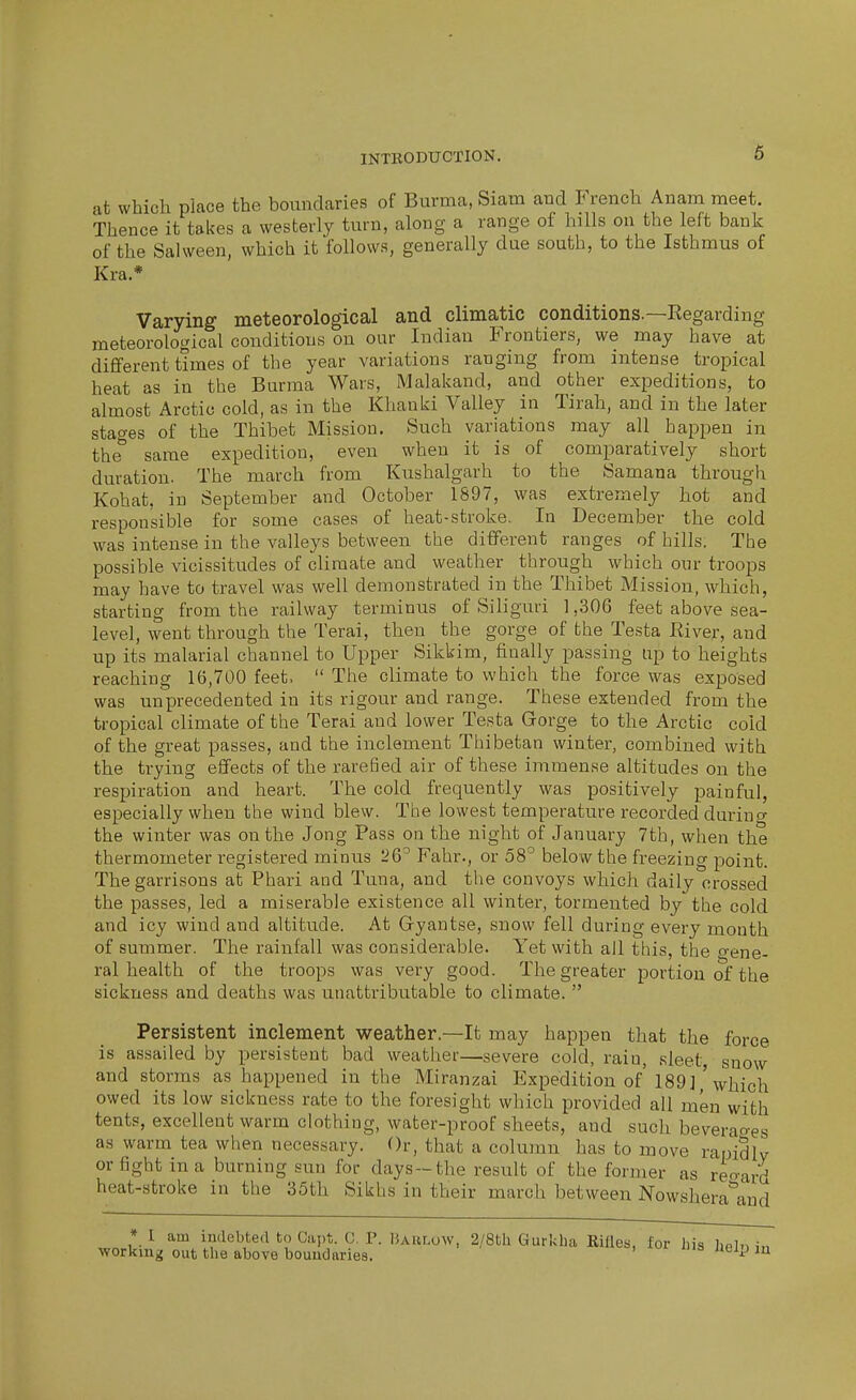 at which place the boundaries of Burma, Siam and French Anam meet. Thence it takes a westerly turn, along a range of hills on the left bank of the Sal ween, which it follows, generally due south, to the Isthmus of Kra.* Varying meteorological and climatic conditions.—Eegarding meteorological conditions on our Indian Frontiers, we may have at diflferent times of the year variations ranging from intense tropical heat as in the Burma Wars, Malakand, and other expeditions, to almost Arctic cold, as in the Khanki Valley in Tirah, and in the later stao-es of the Thibet Mission. Such variations may all happen in the^ same expedition, even when it is of comparatively short duration. The march from Kushalgarh to the Samana through Kohat, in September and October 1897, was extremely hot and responsible for some cases of heat-stroke. In December the cold was intense in the valleys between the different ranges of hills. The possible vicissitudes of climate and weather through which our troops may have to travel was well demonstrated in the Thibet Mission, which, starting from the railway terminus of Siliguri 1,306 feet above sea- level, went through the Terai, then the gorge of the Testa Kiver, and up its malarial channel to Upper Sikkim, finally passing up to heights reaching 16,700 feet.  The climate to which the force was exposed was unprecedented in its rigour and range. These extended from the tropical climate of the Terai and lower Testa Gorge to the Arctic cold of the great passes, and the inclement Tliibetan winter, combined with the trying effects of the rarefied air of these immense altitudes on the respiration and heart. The cold frequently was positively painful, especially when the wind blew. The lowest temperature recorded durincr the winter was on the Jong Pass on the night of January 7th, when the thermometer registered minus 26^ Fahr., or 58° below the freezing point. The garrisons at Phari and Tuna, and tlie convoys which daily crossed the passes, led a miserable existence all winter, tormented by the cold and icy wind and altitude. At Gryantse, snow fell during every month of summer. The rainfall was considerable. Yet with all this, the o-ene- ral health of the troops was very good. The greater portion of the sickness and deaths was unattributable to climate.  Persistent inclement weather.—It may happen that the force is assailed by persistent bad weather—severe cold, raiu, sleet, snow and storms as happened in the Miranzai Expedition of'189] ' which owed its low sickness rate to the foresight which provided all men with tents, excellent warm clothing, water-proof sheets, and such beveraoes as warm tea when necessary. Or, that a column has to move rapidlv or fight in a burning sun for days-the result of the former as reo-ard heat-stroke in the 35th Sikhs in their march between Nowshera'^and * I am indebted to Gil],*. C. P. lUnLow, 2/8th Gurkha Rifles, for liis hpln working out tlie above boundaries. ' JU