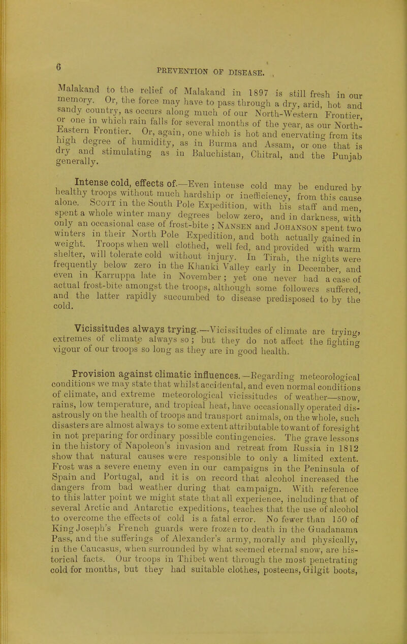 PREVENTION OF DISEASE. Malakand to the relief of Malakand in 1897 is still fresh in our memory. Or, the force may have to pass through a dry, arid, hot and sandy country, as occurs along much of our North-Western Frontier or one in which rain falls for several months of the year, as our North' Jiastern Frontier. Or, again, one which is hot and enervating from its high degree of humidity, as in Burma and Assam, or one that is genertny '^'^^''^'S '^ Baluchistan, Chitral, and the Punjab Intense cold effects of—Even intense cold may be endured by healthy troops without much hardship or inefficiency, from th^s cause alone Scorr in the South Pole Expedition, with his staff and men spent a whole winter many degrees below zero, and in darkness with only an occasional case of frost-bite ; Nansen and Johanson spent two winters intaeir North Pole Expedition, and both actually gained in weight. 1 roops when well clothed, well fed, and provided with warm shelter, wil tolerate cold without injury. In Tirah, the nights were frequently below zero in the Khauki Valley early in December and even in Karruppa late in November; yet one never had a case of actual frost-bite amongst the troops, although some followers suffered and the latter rapidly succumbed to disease predisposed to by the cold. Vicissitudes always trying.—Vicissitudes of climate are trying, extremes of climate always so; but they do not affect the fighting vigour of our troops so long as they are in good health. Provision against climatic influences.-Regarding meteorological conditions we may state that whilst accidental, and even normal conditions vicissitudes of weather—snow, rains, low temperature, and tropical heat, have occasionally operated dis- astrously on the health of troops and transport animals, on the whole, such disasters are almost always to some extent attributable to want of foresight in not preparing for ordinary possible contingencies. The grave lessons in the history of Napoleon's invasion and retreat from Russia in 1812 show that natural causes were responsible to only a limited extent. Frost was a severe enemy even in our campaigns in the Peninsula of Spain and Portugal, and it is on record that alcohol increased the dangers from bad weather during that campaign. With reference to this latter point we might state that all experience, including that of several Arctic and Antarctic expeditions, teaches that the use of alcohol to overcome the effects of cold is a fatal error. No fewer than 150 of King Joseph's French guards were frozen to death in the Guadanama Pass, and the sufferings of Alexander's army, morally and physically, in the Caucasus, when surrounded by what seemed eternal snow, are his- torical facts. Our troops in Thibet went through the most penetrating cold for months, but they had suitable clothes, posteens, Gilgit boots,