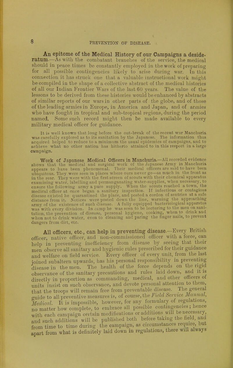 An epitome of the Medical History of our Campaigns a deside- ratum.—As with the combatant bvanohes of the service, the medical should in peace times be constantly employed in the work of preparing for all possible contingencies likely to arise during war. Tn this connection it has struck one that a valuable instructional work might be compiled in the shape of a collective abstract of the medical histories of all our Indian Frontier Wars of the last 60 years. The value of the lessons to be derived from these histories would be enhanced by abstracts of similar reports of our wars in other parts of the globe, and of those of the leading armies in Europe, in America and Japan, and of armies who have fought in tropical and sub-tropical regions, during the period named. Some such record might then be made available to every military medical officer for guidance. It is -well known that long before the out-break of the recent war Manchuria was carefully explored as to its sanitation by the Japanese. The information thus acquired helped to reduce to a minimum the usual epidemics of cami)aigns, and to achieve what no other nation has hitherto attained to in this respect in a large campaign. Work of Japanese Medical Ofacers in Manchuria.—All recorded evidence shows that the medical and surgical work of the Japanese Army in Manchuria appears to have been phenomenal. Their medical officers are said to have been ubiquitous. They were seen in places where ours never go—as much in the front as in the rear. They were with the first screen of scouts with their chemical apparatus examining water, labelling and permanganating water-supplies, when necessary, to ensure tlie following army a pure supply. When the scouts reached a town, the medical officer at once began a sanitary inspection. If infectious or contagious disease e.?isted he quarantined the place, and posted a cordon of sentries at a safe distance from it. Notices were posted down the line, warning the approaching army of the existence of such disease. A fully equipped bacteriological apparntus was with every division. In camp he was seen to be lecturing to the men on sani- tation, the prevention of disease, personal hygiene, cooking, when to drink and when not to drink water, even to cleaning and paring the finger nails, to prevent dangers from dirt, etc. All officers, etc, can help in preventing disease.—Every British officer, native officer, and non-commissioned officer with a force, can help iu preventing inefficiency from disease by seeing that their men observe all sanitary and hygienic rules prescribed for their guidance and welfare on field service. Every officer of every unit, from the last ioined subaltern upwards, has his personal responsibility in preventing disease in the men. The health of the force depends on the rigid observance of the sanitary precautions and rules laid down, and it is directly in proportion as commanding, medical, and other officers of units insist on such observance, and devote personal attention to them, that the troops will remain free from preventable disease. The^ general guide to all preventive measures is, of comse, the Field Service iVanuaL, Medical. It is impossible, however, for any formulary of regulations, no matter how complete, to embrace all possible contingencies; hence with each campaign certain modifications or additions will beiiecessary, and such additions will be published both before taking the field, ana from time to time during the campaign, as circumstances require, but apart from what is definitely laid down in regulations, there will always