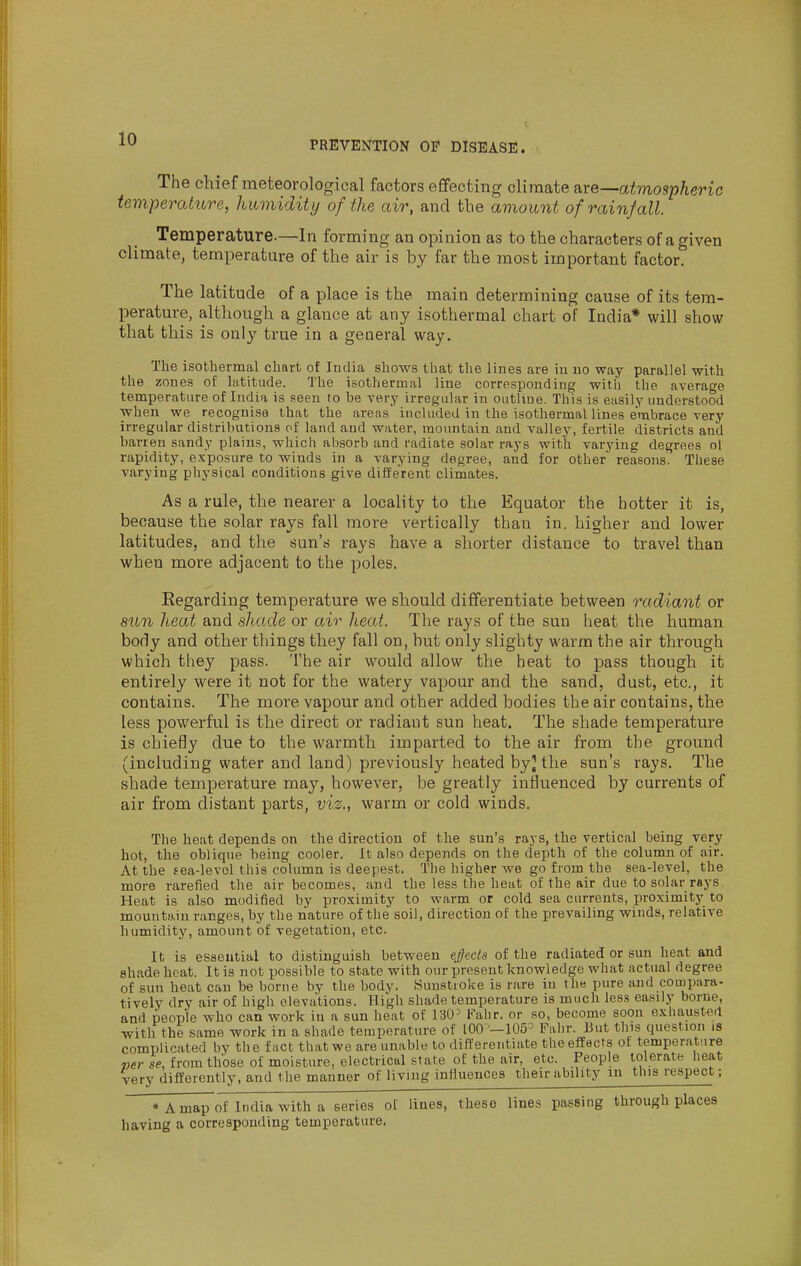 PREVENTION OF DISEASE. The chief meteorological factors eflfecting climate are—atmospheric temperature, humidity of the air, and the amount of rainfall. Temperature.—In forming an opinion as to the characters of a given climate, temperature of the air is by far the most important factor. The latitude of a place is the main determining cause of its tem- perature, although a glance at any isothermal chart of India* will show that this is only true in a general way. The isothermal chart of India shows that the lines are in no way parallel with the zones of liititude. The isothermal line corresponding with the average temperature of India is seen to be very irregular in outline. This is easily understood when we recognise that the areas included in the isothermal lines embrace -very irregular distributions of land and water, mountain and valley, fertile districts and barren sandy plains, which absorb and radiate solar rays with varying degrees ol rapidity, exposure to winds in a varying degree, and for other reasons. These varying physical conditions give different climates. As a rule, the nearer a locality to the Equator the hotter it is, because the solar rays fall more vertically than in. higher and lower latitudes, and the sun's rays have a shorter distance to travel than when more adjacent to the poles. Regarding temperature we should differentiate between radiant or aim heat and shade or air heat. The rays of the sun heat the human body and other things they fall on, but only slighty warm the air through which they pass. The air would allow the heat to pass though it entirely were it not for the watery vapour and the sand, dust, etc., it contains. The more vapour and other added bodies the air contains, the less powerful is the direct or radiant sun heat. The shade temperature is chiefly due to the warmth imparted to the air from the ground (inchiding water and land) previously heated by] the sun's rays. The shade temperature may, however, be greatly influenced by currents of air from distant parts, viz., warm or cold winds. The heat depends on the direction of the sun's rays, the vertical being very hot, the oblique being cooler. It also depends on the depth of the column of air. At the fea-level this column is deepest. The higher we go from the sea-level, the more rarefied the air becomes, and the less the heat of the air due to solar rays. Heat is also modified by proximity to warm or cold sea currents, proximity to mountain ranges, by the nature of the soil, direction of the prevailing winds, relative humidity, amount of vegetation, etc. It is essential to distinguish between e§ecls of the radiated or sun heat and shade hoat. It is not possible to state with our present knowledge what actual degree of sun heat can be borne by the body. Sunstroke is rare in the pure and compara- tively dry air of high elevations. High shade temperature is much less easily borne, and people who can work in a sun heat of 130^ Falir. or so, become soon exhausted with the same work in a shade temperature of 100 -105^ Fahr. But this question is complicated by the fact that we are unable to differentiate the effects of temperature werse, from those of moisture, electrical state of the air, etc. People tolerate heat very differently, and the manner of living influences their ability in this respect; * A map of India with a series of lines, these lines passing through places having a corresponding temperature.