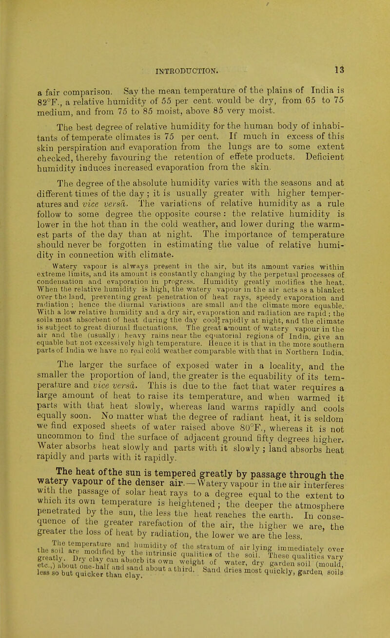 a fair comparison. Say the mean temperature of the plains of India is 82°F., a relative humidity of 55 per cent, would be dry, from 65 to 75 medium, and from 75 to 85 moist, above 85 very moist. The best degree of relative humidity for the human body of inhabi- tants of temperate climates is 75 per cent. If much in excess of this skin perspiration and evaporation from the lungs are to some extent checked, thereby favouring the retention of effete products. Deficient humidity induces increased evaporation from the skin. The degree of the absolute humidity varies with the seasons and at different times of the day ; it is usually greater with higher temper- atures and vice versa. The variations of relative humidity as a rule follow to some degree the opposite course: the relative humidity is lower in the hot than in the cold weather, and lower during the warm- est parts of the day than at night. The importance of temperature should never be forgotten in estimating the value of relative humi- dity in connection with climate. Watery vapour is always present in the air, but its amount varies within extreme limits, and its amount is constantly changing by the perpetual processes of condensation and evaporation in progres.s. Humidity greatly modifies the heat. When the relative humidity is high, the watery vapour in the air acts as a blanket over the land, preventing great penetration of heat rays, speedy evaporation and radiation ; hence the diurnal variations are small and the climate more equable. With a low relative humidity and a dry air, evaporation and radiation are rapid ; the soils most absorbent of heat during the day cool^ rapidly at night, and the climate is subject to great diurnal fluctuations. The great amount of watery vapour in the air and the (usually) heavy rains near the equatorial regions of India, give an equable but not excessively high temperature. Heuce it is that in the more southern parts of India we have no real cold weather comparable with that in Northern India. The larger the surface of exposed water in a locality, and the smaller the proportion of land, the greater is the equability of its tem- perature and vice versa. This is due to the fact that water requires a large amount of heat to raise its temperature, and when warmed it parts with that heat slowly, whereas land warms rapidly and cools equally soon. No matter what the degree of radiant heat, it is seldom we find exposed sheets of water raised above 80°F,, whereas it is not uncommon to find the surface of adjacent ground fifty degrees higher. Water absorbs heat slowly and parts with it slowly; land absorbs heat rapidly and parts with it rapidly. The heat of the sun is tempered greatly by passage through the watery vapour of the denser air.-Watery vapour in the air interferes with the passage of solar heat rays to a degree equal to the extent to which Its own temperature is heightened ; the deeper the atmosphere penetrated by the sun, the less the heat reaches the earth. In conse- quence of the greater rareftiction of the air, the higher we are, the greater the loss of heat by radiation, the lower we are the less