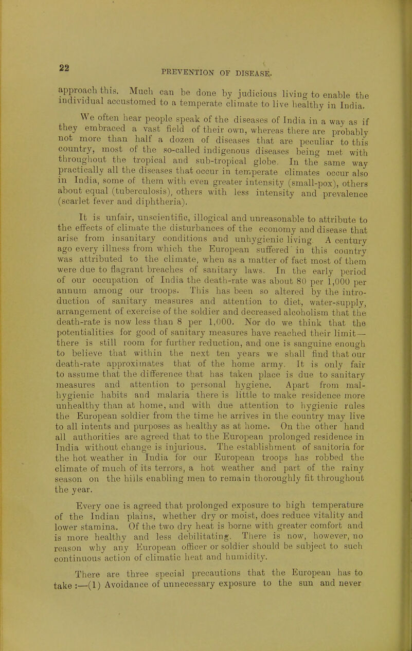 PEEVENTION OF DISEASE. approach this. Much can be done by judicious living to enable the individual accustomed to a temperate climate to live liealthy in India. We often hear people speak of the diseases of India in a way as if they embraced a vast field of their own, whereas there are probably not more than half a dozen of diseases that are peculiar to this country, most of the so-called indigenous diseases being met with throughout the tropical and sub-tropical globe. In the same way practically all the diseases that occur in temperate climates occur also in India, some of them with even greater intensity (small-pox), others about equal (tuberculosis), others with less intensity and prevalence (scarlet fever and diphtheria). It is unfair, unscientific, illogical and unreasonable to attribute to the effects of climate the disturbances of the economy and disease that arise from insanitary conditions and unhygienic living. A century ago every ilhiess from which the European suffered' in this country was attributed to the climate, when as a matter of fact most of them were due to flagrant breaches of sanitary laws. In the early period of our occupation of India the death-rate was about 80 per 1,000 per annum among our troops. This has been so altered by the intro- duction of sanitary measures and attention to diet, water-supply, arrangement of exercise of the soldier and decreased alcoholism that the death-rate is now less than 8 per 1,000. Nor do we think that the potentialities for good of sanitary measures have reached their limit — there is still room for further reduction, and one is sanguine enough to believe that witliin the next ten years we shall find that our death-rate approximates that of the home army. It is only fair to assume that the difference that has taken place is due to sanitary measures and attention to personal hygiene. Apart from mal- hygienic habits and malaria there is little to make residence more unhealthy than at home, and with due attention to liygienic rules the European soldier from the time he arrives in the country may live to all intents and purposes as healthy as at home. On the other hand all authorities are agreed that to the European prolonged residence in India without change is injurious. The establishment of sanitoria for the hot weather in India for our European troops has robbed the climate of much of its terrors, a hot weather and part of the rainy season on the hills enabling men to remain thoroughly fit throughout the year. Every one is agreed that prolonged exposure to high temperature of the Indian plains, whether dry or moist, does reduce vitality and lower stamina. Of the two dry heat is borne with greater comfort and is more healthy and less debilitating. There is now, however, no reason why any European officer or soldier should be subject to such continuous action of climatic heat and luimidity. There are three special precautions that the European has to take: (1) Avoidance of unnecessary exposure to the sun and never