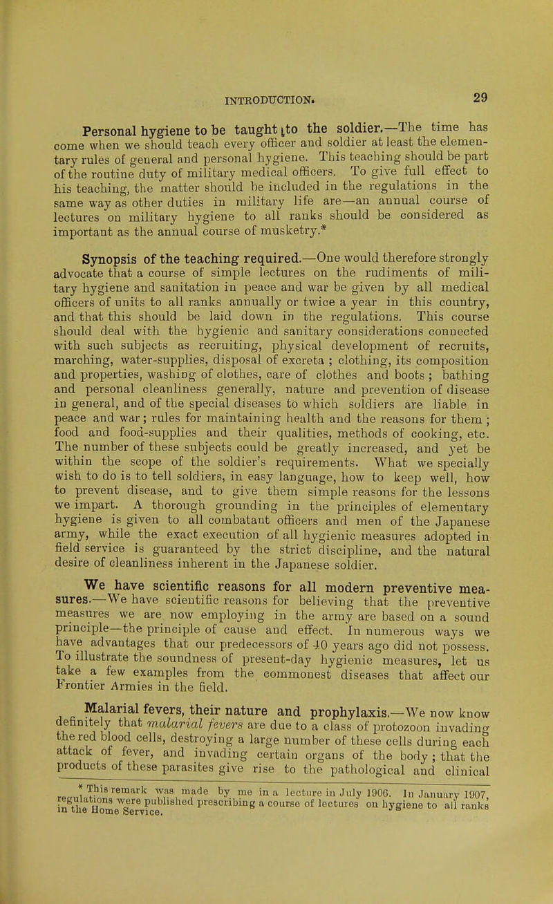 Personal hygiene to be taught tto the soldier.—The time has come when we should teach every officer and soldier at least the elemen- tary rules of general and personal hygiene. This teaching should be part of the routine duty of military medical officers. To give full effect to his teaching, the matter should be included in the regulations in the same way as other duties in military life are—an annual course of lectures on military hygiene to all ranks should be considered as important as the annual course of musketry.* Synopsis of the teaching required.—One would therefore strongly advocate that a course of simple lectures on the rudiments of mili- tary hygiene and sanitation in peace and war be given by all medical officers of units to all ranks annually or twice a year in this country, and that this should be laid down in the regulations. This course should deal with the hygienic and sanitary considerations connected with such subjects as recruiting, physical development of recruits, marching, water-supplies, disposal of excreta ; clothing, its composition and properties, washing of clothes, care of clothes and boots ; bathing and personal cleanliness generally, nature and prevention of disease in general, and of the special diseases to which soldiers are liable in peace and war; rules for maintaining health and the reasons for them; food and food-.supplies and their qualities, methods of cooking, etc. The number of these subjects could be greatly increased, and yet be within the scope of the soldier's requirements. What we specially wish to do is to tell soldiers, in easy language, how to keep well, how to prevent disease, and to give them simple reasons for the lessons we impart. A thorough grounding in the principles of elementary hygiene is given to all combatant officers and men of the Japanese army, while the exact execution of all hygienic measures adopted in field service is guaranteed by the strict discipline, and the natural desire of cleanliness inherent in the Japanese soldier. We have scientific reasons for all modern preventive mea- sures.—We have scientific reasons for believing that the preventive measures we are now employing in the army are based on a sound principle—the principle of cause and effect. In numerous ways we have advantages that our predecessors of 40 years ago did not possess. To illustrate the soundness of present-day hygienic measures, let us take a few examples from the commonest diseases that affect our Frontier Armies in the field. Malarial fevers, their nature and prophylaxis.—We now know definitely that malarial fevers are due to a class of protozoon invadincr the red blood cells, destroying a large number of these cells during each attack of fever, and invading certain organs of the body ; that the products of these parasites give rise to the pathological and clinical » This remark was made by me in a lecture iu July 190G. In January 1907 in the Horn P^shed prescribing a course of lectures on hygiene to all ranks