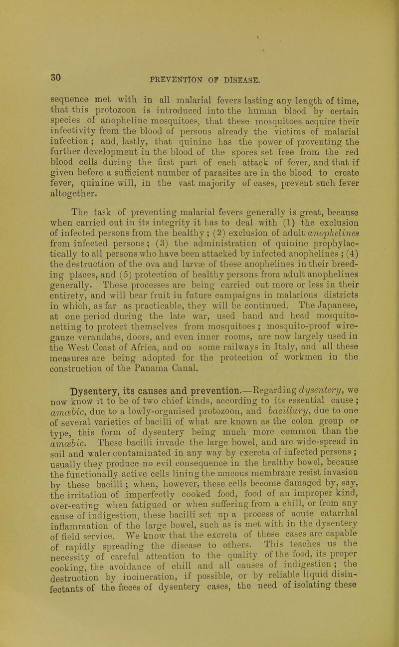 so sequence met with in all malarial fevers lasting any length of time, that this protozoon is introduced into the human blood by certain species of anopheline mosquitoes, that these mosquitoes acquire their infectivity from the blood of persons already the victims of malarial infection ; and, lastly, that quinine has the power of preventing the further development in the blood of the spores set free from the red blood cells during the first part of each attack of fever, and that if given before a sufficient number of parasites are in the blood to create fever, quinine will, in the vast majority of cases, prevent such fever altogether. The task of preventing malarial fevers generally is great, because when carried out in its integrity it has to deal with (1) the exclusion of infected persons from the healthy; (2) exclusion of adult anophelines from infected persons; (3) the administration of quinine prophylac- tically to all persons who have been attacked by infected anophelines; (4) the destruction of the ova and larvse of these anophelines in their breed- ing places, and (5) protection of healthy persons from adult anophelines generally. These processes are being carried out more or less in their entirety, and will bear fruit in future campaigns in malarious districts in which, as far as practicable, they will be continued. The Japanese, at one period during the late war, used hand and head mosquito- netting to protect themselves from mosquitoes ; mosquito-proof wire- gauze verandahs, doors, and even inner rooms, are now largely used in the West Coast of Africa, and on some railways in Italy, and all these measures are being adopted for the protection of workmen in the construction of the Panama Canal. Dysentery, its causes and prevention.—Regarding dysentery, we now know it to be of two chief kinds, according to its essential cause; amcebic, due to a lowly-organised protozoon, and hacillary, due to one of several varieties of bacilli of what are known as the colon group or type, this form of dysentery being much more common than the amoebic. These bacilli invade the large bowel, and are wide-spread in soil and water contaminated in any way by excreta of infected persons ; usually they produce no evil consequence in the healthy bowel, because the functionally active cells lining the mucous membrane resist invasion by these bacilli; when, however, these cells become damaged by, say, the irritation of imperfectly cooked food, food of an improper kind, over-eating when fatigued or when suffering from a cliill, or from any cause of indigestion, these bacilli set up a process of acute catarrhal inflammation of the large bowel, such as is met with in the dysentery of field service. We know that the excreta of these cases are capable of rapidly spreading the disease to others. This teaches us the necessity of careful attention to the quality of the food, its proper cooking, the avoidance of chill and all causes of indigestion ; the destruction by incineration, if possible, or by reliable liquid disin- fectants of the fteces of dysentery cases, the need of isolating these