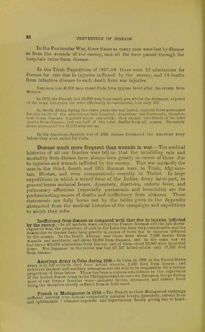 S6 In the Peninsular War, tliree times as many men were lost by disease as from the wounds of the enemy, and all the force passed through the hospitals twice from disease. In the Tirah Expedition of 1897-98 there were 25 admissions for disease for one due to injuries inflicted by the enemy, and 14 deaths from infective disease to each death from war injuries. Napoleou lost 40,000 men round P.iris from typhus feyer after his return from Moscow. In 1870, the French lost 23,000 men from small-pox whilst the Germans, exposed lo the same infection but were efficiently re-vaccinated, lost only 200. In South Africa during the three years the war Listed, typhoid fever accounted for one tenth of the admissions into hospital, dysentery one-fourteenth, therefore both these diseases together about one-sixth ; they caused two-thirds of the total deaths from disease, niid one-halt of the total deaths from all onuses. Dysentery alone accounted for 31,000 admissions. In the American-Spanish w nr of 1898 disease decimated the American army before they even sailed for Cuba. Disease much more frequent than wounds in war.—The medical histories of all our frontier wars tell us that the invaliding rate and mortality from disease have always been greatly in excess of those due to injuries and wounds inflicted by the enemy. This was markedly the case in the third, fourth and fifth Burmah wars, in Tirah, Afghanis- tan, Bhotan, and even comparatively recently, in Thibet. In large expeditions in which a mixed force of the Indian Army takes part, in general terms malarial fevers, dysentery, diarrhoea, enteric fever, and pulmonary affections (especially pneumonia and bronchitis) are the predominating causes of deaths and inefficiency from sickness. These statements are fully borne out by the tables given in the Appendix abstracted from the medical histories of the campaigns and expeditions to which they refer. Inefficiency from diiease as compared with that due to injuries inflicted by the enemy- —In all modern wars, except l,he Franco-German and the late Russo- Japanese war, the proportion of sick to the force has been very considerable, and the deaths due to disease have been grently in excess of those due to injuries inflicted by the enemy. In the South African war there were about 7,000 deaths from wounds and accidents, and about 14,800 from diseases, and in the same war we had about 450,000 admissions from disease, and of these about 63,000 were invalided home. The Japanese in the recent war had 47, 367 killed whilst only .I7,.533 died from disease. American Army in Cuba during 1898.-In Cuba in 1898 in the United States Army only 347 soldiers died from actual wounds, 2,565 died from disense ; and defective medical and sanitary arrangements are said to be responsible for a certain proportion of these latter. There has been a curious coincidence m the experience of the United Slates Army in the Philippines and in our own European troops during most of our former frontier wars-malarial fevers, dysentery and enteric fever being the maladies chiefly suffered from in both cases. French in Madagascar in 1894.-The French in their Madagascar campaign suffered terril.ly l rom disease-especially malarial fevers, dysentery, enteric fever S nphthalmin.;  climatic exposure and deprivations fiually givmg rise to heart-