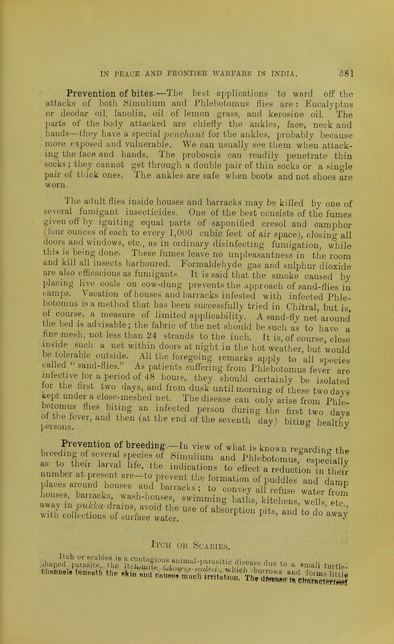 Prevention of bites.—The best applications to ward oflp the attacks of both yimulium and Fhlehotomus flies are: Eucalyptus or deodar oil, lanolin, oil of lemon grass, and kerosine oil. The parts of the body attacked are chiefly the ankles, face, neck and , hands—they have a special penchant for the ankles, probably because .' more exposed and vulnerable. We can usually see them when attack- ; ing the face and hands. The proboscis can readily penetrate thin socks; they cannot get through a double pair of thin socks or a single pair of tliick ones. The ankles are safe wlien boots and not shoes are worn. The adult flies inside houses and barracks may be killed by one of several furaigant insecticides. One of the best consists of the fumes given oflf by igniting equal parts of saponified cresol and camphor (lour ounces of each to every ],0U0 cubic feet of air space), closing all doors and windows, etc., as in ordinary disinfecting fumigation, while this is being done. These fumes leave no unpleasantness in the room and kill all insects harboured. Formaldehyde gas and sulphur dioxide are also efficacious as fumigant.'^. It is said that the smoke caused by placing live coals on cow-dung prevents the approach of sand-flies in camps. Vacation of houses and barracks infested with infected Phle- botomus is a method that has been successfully tried in Chitral but is ot course, a measure of limited applicability. A sand-fly net around the bed is advisable; the fabric of the net should be such as to have a fine mesh, not less than 24 strands to the inch. It is, of course, close inside such a net within doors at night in the hot weather, but would be to erable outside. All the foregoing remarks apply to all species ca led  sand-flies. As patients suflFering from Phlebotomus fever are infective ior a period of 48 hours, they should certainly be isolated or the farst two days, and from dusk until morning of these two days kept under a close-meshed net. The disease can only arise from Phle- botomus flies biting an infected person during the first two days I ersons ^ '^^^^^ ^^^^ l^ealthy Prevention of breeding.-In view of what is known regarding the breeding of severa species of Simulium and Phlebotomus,%spec1al v as: to their larval life, the indications to effect a reductior^n number at.present are-to prevent the formation of ^udd?^ and da^^^ places around houses and barracks; to convey all refuse w«L f^ houses, barracks, wash-houses, swimming batl. 1 itcte^ w^^^^^^^ Sc^Ss^lu^CliJ^ absorption pits, and tot^^ Itch or Scabies.