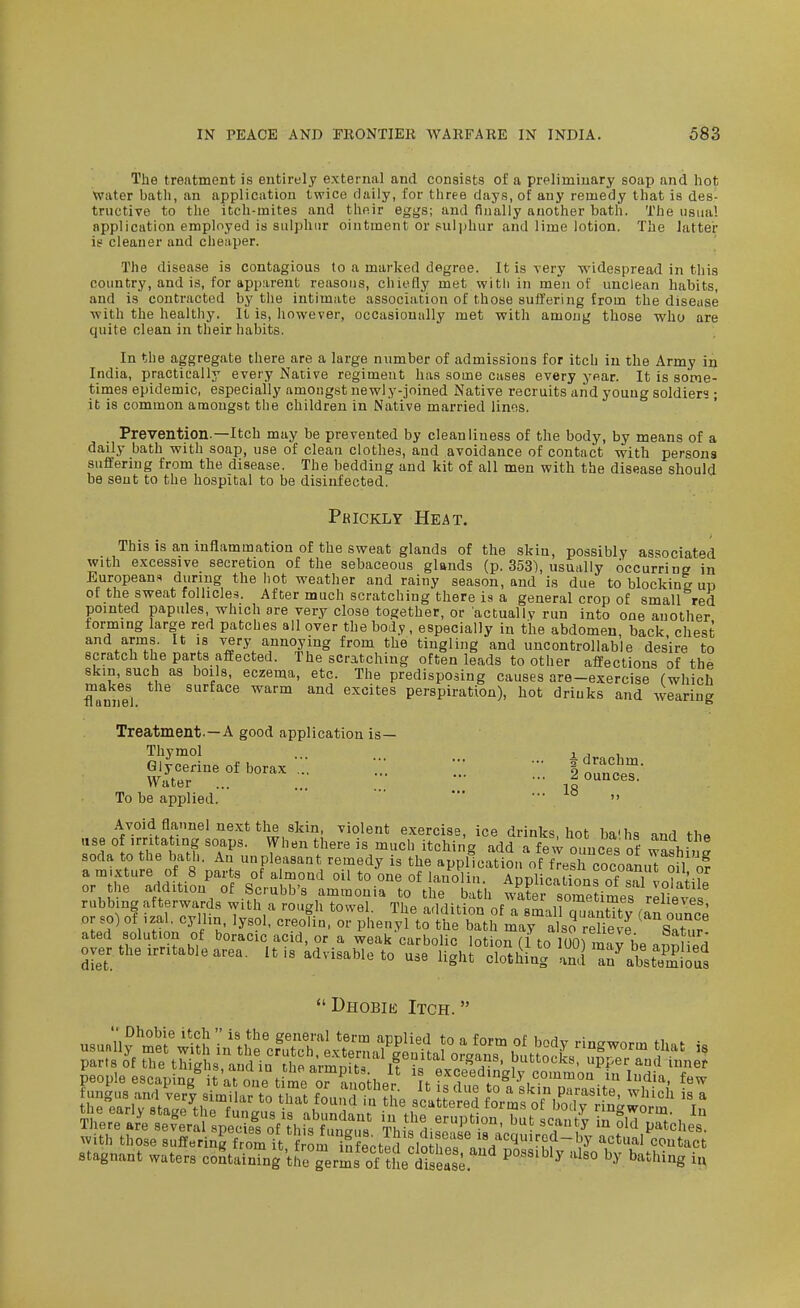 Tlie treatment is entirely external and consists of a preliminary soap and hot Water bath, an application twice daily, for three days, of any remedy that is des- tructive to the itch-mites and their eggs; and finally another bath. The usual application employed is sulphur ointment or suljjhur and lime lotion. The latter is cleaner and cheaper. The disease is contagious to a marked degree. It is very widespread in this country, and is, for apparent reasons, chiefly met witli in men of unclean habits, and is contracted by the intimate association of those suffering from the disease ■with the healthy. It is, however, occasionally met with among those who are quite clean in their habits. In the aggregate there are a large number of admissions for itch iu the Army in India, practically every Native regiment has some cases every year. It is some- times epidemic, especially amongst newly-joined Native recruits and young soldiers ; it is common amongst the children in Native married lines. Prevention.—Itch may be prevented by cleanliness of the body, by means of a daily bath with soap, use of clean clothes, and avoidance of contact with persona suffering from the disease. The bedding and kit of all men with the disease should be sent to the hospital to be disinfected. Phickly Heat. This is an inflammation of the sweat glands of the skin, possibly associated with excessive secretion of the sebaceous glands (p. 353), usually occurring in Europeans during the hot weather and rainy season, and is due to blocking ud of the sweat follicles. After much scratching there is a general crop of small red pointed papules which are very close together, or actually run into one another forming large red patches all over the body, especially in the abdomen, back chest and arms. It is very annoying from the tingling and uncontrollable desire to scratch the parts affected. The scratching often leads to other affections of the 8km, such as boils, eczema, etc. The predisposing causes are-exercise (which flanne^l s^^^f^e warm and excites perspiration), hot drinks and wearing Treatment.—A good application is— Thymol , , , To be applied.  ' ° ^'olent exercise, ice drinks, hot ba'hs and the Dhobie Itch. stagnant waters co^tainTng t^^erms of thetseas;.'' ^''^'^S iu