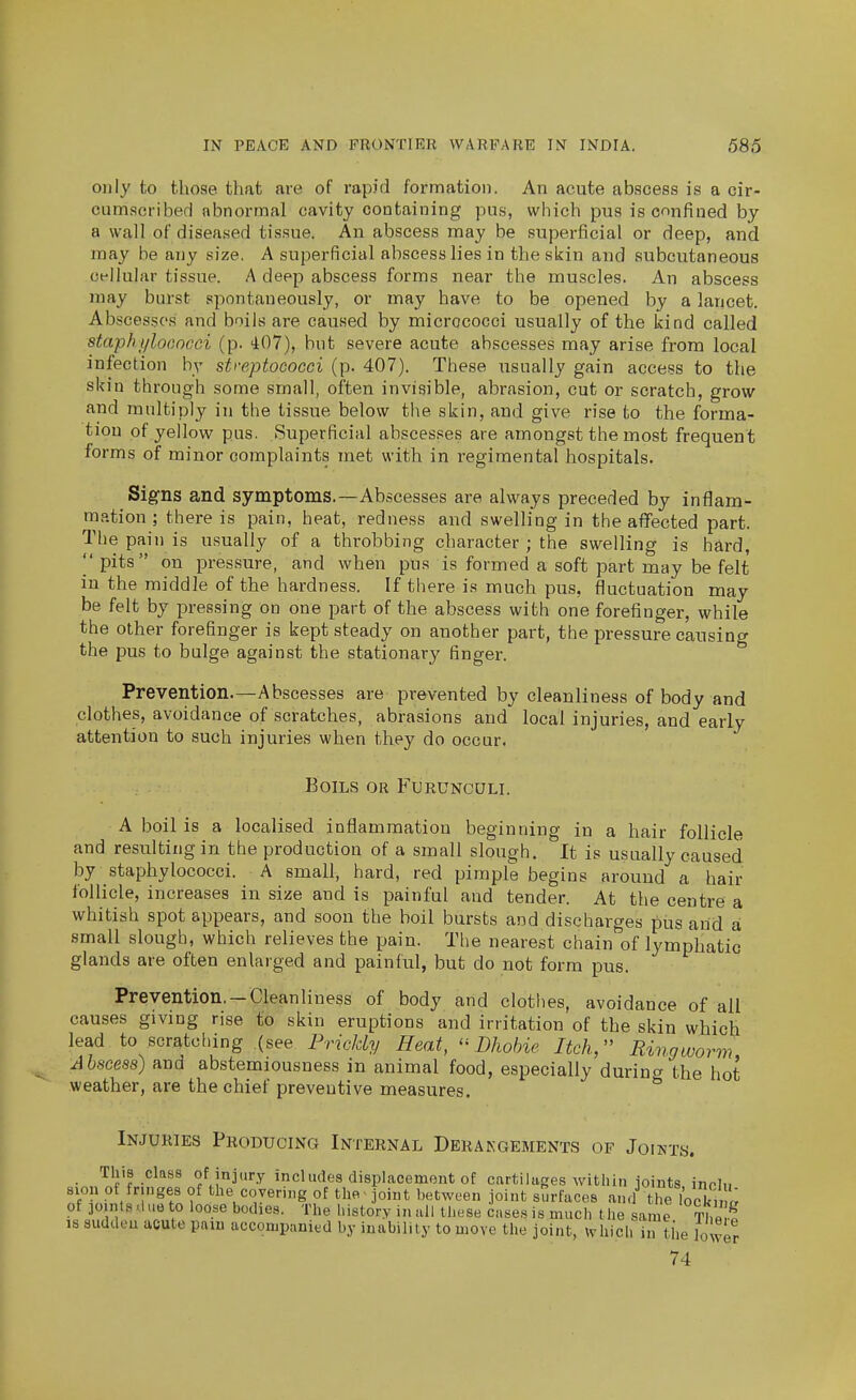 only to those that are of rapid formation. An acute abscess is a cir- cumscribed abnormal cavity containing pus, which pus is confined by a wall of diseased tissue. An abscess may be superficial or deep, and mfiy be any size. A superficial abscess lies in the skin and subcutaneous cellular tissue. A deep abscess forms near the muscles. An abscess may burst spontaneously, or may have to be opened by a lancet. Abscesses and boils are caused by micrococci usually of the kind called staphi/looncci (p. 407), but severe acute abscesses may arise from local infection by streptococci (p. 407). These usually gain access to the skin through some small, often invisible, abrasion, cut or scratch, grow and multiply in the tissue below the skin, and give rise to the forma- tion of yellow pus. Superficial abscesses are amongst the most frequent forms of minor complaints met with in regimental hospitals. Signs and symptoms.—Abscesses are always preceded by inflam- ra.ition ; there is pain, heat, redness and swelling in the affected part. The pain is usually of a throbbing character ; the swelling is hard,  pits on pressure, and when pus is formed a soft part may be felt in the middle of the hardness. If there is much pus, fluctuation may be felt by pres.sing on one part of the abscess with one forefinger, while the other forefinger is kept steady on another part, the pressure causing the pus to bulge against the stationary finger. Prevention.—Abscesses are prevented by cleanliness of body and clothes, avoidance of scratches, abrasions and local injuries, and early attention to such injuries when they do occur. Boils or Furunculi. A boil is a localised inflammation beginning in a hair follicle and resulting in the production of a small slough. It is usually caused by staphylococci. A small, hard, red pimple begins around a hair follicle, increases in size and is painful and tender. At the centre a whitish spot appears, and soon the boil bursts and discharges pus and a small slough, which relieves the pain. The nearest chain of lymphatic glands are often enlarged and painful, but do not form pus. Prevention. —Cleanliness of body and clothes, avoidance of all causes giving rise to skin eruptions and irritation of the skin which lead to scratcliing (see IMcUy Heat, Lhohie Itch, Ringworm Ahscess) and abstemiousness in animal food, especially durino- the hot weather, are the chief preventive measures.  Injuries Producing Internal Derakgements of Joints. . This class of injury includes displacement of cartilages within ioints inrl.. sion ot fringes of the covering of the' joint between joint surfaces .and tlTlocki of joints .1 ue to loose bodies. The history in all these cases is much the same Th« ^ IS suddeu acute pniu accompanied by inability to move the joint, which in the lower 74