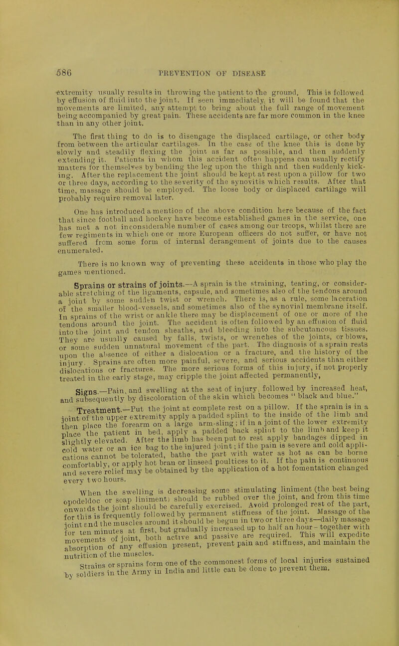 extremity iisually results in tlirowing the pationt to tlie ground. This is followed by effusion oMluid into the joint. If seen immediately, it will be found that the movements are limited, any attempt to bring about the full range of movement being accompanied by great pain. These accidents are far more common in the knee than in any other joint. The first thing to do is to disengage the displaced cartilage, or other body from between the articular cartilages. In the cast; of the Iniee this is done by slowly and steadily Hexing the joint as far as possible, and then suddenly extending it. i'atients in whom this accident ofteti happens can usually rectify matters for themsel^'es by bonding the leg upon the thigh and then suddenly kick- ing. After the repliicement the joint should be kept at rest upon a pillow for two or three days, according to the severity of the synovitis which results. After that time, massage should be employed. 'The loose body or displaced cartilage will probably require removal later. One has introduced a mention of the above condition here because of the fact that since football and hockey have become established games in the service, one has met a not inconsiderable number of cases among our troops, whilst there are few ret^iments in which one or more European officers do not suffer, or have not suffered from some form of internal derangement of joints due to the causes enumerated. There is no known way of preventing these accidents in those who play the games mentioned. Sprains or Strains of joints.—A sprain is the straining, tearing, or consider- able stretching of the ligaments, capsule, and sometimes also of the tendons around a joint by some sudden twist or wrench. There is, as a rule, some laceration of the suialler blood-vessels, and sometimes also of the synovial membrane itself. In sprains of the wrist or ankle there may be displacement of one or more of the tendons around the joint. The accident is often followed by an effusion of fluid into the joint and tendon sheaths, and bleeding into the subcutaneous tissues. Thev are usu;vlly caused by falls, twists, or wrenches of the joints, or blows, or some sudden unnatural movement of the part. The diagnosis of a sprain rests uDou the absence of either a dislocation or a fracture, and the history of the iniurv Sprains are often more painful, severe, and serious accidents than either dislocations or fractures. The more serious forms of this injury, if not properly treated in the early stage, may cripple the joint affected permanently, Siens—Pain and swelling at the seat of injury, followed by increased heat, and subsequently'by discoloration of the skin which becomes  black and blue. Treatment —Put the joint at complete rest on a pillow. If the sprain is in a ioint of the upper extremity apply a padded splint to the inside of the limb and then place the forearm on a large arm-sling ; if in a joint of the ower extremity TiKce the patient in bed, apply a padded back splint to the limh and keep it ?Hahtlv elevated. After the limb has been put to rest apply bandages dipped in rold water or an ice bag to the injured joint; if the pain is severe and cold apph- cuiu vvluc o , —j^^j, borne is continuous fomentation changed every two hours. When the swelling is decreasing some stimulating liniment (the best being ODodeldoc or soap liniment) should be rubbed over the joint, and from this time onwii ds the joint should be carefully exercised Avoid prolonged rest of the part, ?nMbis is frequently followed by permanent stillness of the joint. Massage of the ioint rnd the muscles around it should be begun in two or three days-daily massage ■or ten minutes at first, but gradually increased up to halt an hour - together with i^ovements of joint, both active and passive are required. This will expedite SJlion of any effusion present, prevent pain and stiffness, and maintain the nutrition of the muscles. , . - - ^ ■ . ^trains or sprains form one of the commonest forms of local injuries sustained by sSs in the Army in India and little can be done to prevent them.