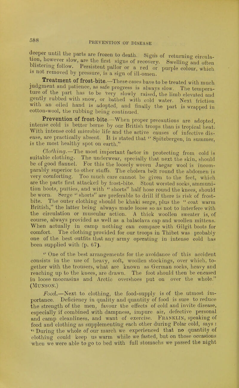 PREVENTION OF DISEASE deeper until the parts are frozen to death. Sigris of returning circula- tion however slow, are the first signs of recovery. Swelling tnd often blistering follow. Persistent pallor or a red or purple colour, which IS not removed by pressure, is a sign of ill-omen. _ Treatment of frost-bite.—These cases have to be treated with much judgment and patience, as safe progress is always slow. The tempera- ture of the part has to be Very slowly raised, the limb elevated and gently rubbed with snow, or bathed with cold water. Next friction with an oiled hand is adopted, and finally the part is wrapped in cotton-wool, the rubbing being continued. Prevention of frost-bite.—When proper precautions are adopted, intense cold is better borne by our British troops than is tropical heat'. With intense cold microbic life and the active causes of infective dis- ease, are practically absent. It is stated that '• Spitzbergen, in summer, is the most healthy spot on earth. Clothing.—The most important factor in protecting from cold is suitable clothing. The underwear, specially that next the skin, should be of good flannel. For this the loosely woven Jaegar wool is incom- parably superior toother stuffs. The cholera belt round the abdomen is very comforting. Too much care cannot be given to the feet, which are the parts first attacked by trost-bite. Stout worsted socks, ammuni- tion boots, putties, and with'  shorts half hose round the knees, should be worn. Serge  shorts are preferable to drill if there is risk of frost- bite. The outer clothing should be khaki serge, plus the  coat warm British, the latter being always made loose so as not to interfere with the circulation or muscular action. A thick woollen sweater is, of course, always provided as well as a balaclava cap and woollen mittens. When actually in camp nothing can compare with Gilgit boots for comfort. The clothing provided for our troops in Thibet was probably one of the best outfits that any army operating in intense cold has been supplied with (p. 67).  One of the best arrangements for the avoidance of this accident consists in the use of heavy, soft, woollen stockings, over which, to- gether with the trousers, what are known as German socks, heavy and reaching up to the knees, are drawn. The foot should then be encased in loose moccasins and Arctic overshoes put on over the whole. (MUNSON.) Food.—Next to clothing, the food-supply is of the utmost im- portance. Deficiency in quality and quantity of food is sure to reduce the strength of the men, favour the effects of cold and invite disease, especially if combined with dampness, impure air, defective personal and camp cleanliness, and want of exercise. Franklin, speaking of food and clothing as supplementing each other during Polar cold, says :  During the whole of our march we experienced that no quantity of clothing could keep us warm while we fasted, but on those occasions when we were able to go to bed with full stomachs we passed the night