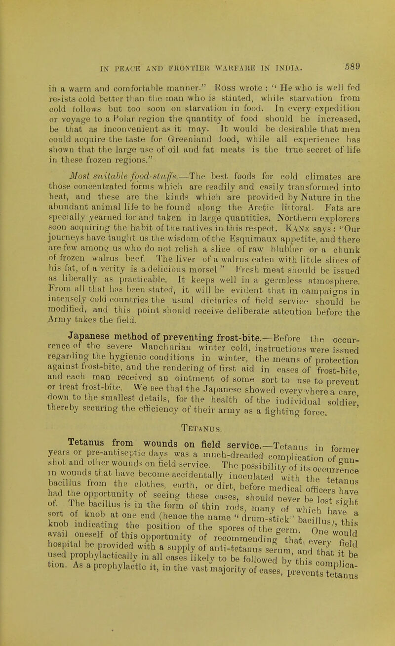 in a warm and comfortable manner. Woss wrote :  He who is well fed resists cold better tlian tlie man who is stinted, wbile starvation from cold follows but too soon on starvation in food. In every expedition or voyage to a Polar reeiou the quantity of food should be increased, be that as inconvenient as it may. It would be desirable that men could acquire the taste for Greenland food, while all experience has shown that the large use of oil and fat meats is the true secret of life in these frozen regions. Most suitable food-stuffs.—The best foods for cold climates are those concentrated forms which are readily and easily transformed into heat, and these are the kinds whicli are provided by Nature in the abundant animal life to be found along the Arctic liitoral. Fats are specially yearned for and taken in large quantities, Northern explorers soon acquiring the habit of the natives in this respect. Kani<; says : Our journeys have taught us the wisdom of the Esquimaux appetite, and there are few amontr us who do not relish a slice of raw blubber or a chunk of frozen walrus beef. The liver of a walrus eaten with litde slices of his fat, of a verity is a delicious morsel  Vresh meat should be issued as liberally as practicable. It keeps well in a germless atmosphere. From all that has been stated, it will be evident that in campaigns in intensely cold countries the usual dietaries of field service should be modified, and tliis point should receive deliberate attention before the Army takes the field. Japanese method of preventing frost-bite.—Before the occur- rence of the severe Vlanchurian winter cold, instructioiis were issued regarding the hygienic conditions in winter, the means of protection against frost-bite, and the rendering of first aid in cases of frost-bite and each man received an ointment of some sort to use to prevent or treat frost-bite. We see that the Japanese showed every vhere a care down to the smallest details, for the health of the individual soldier' thereby securing the efficiency of their army as a fighting force. Tetanus. Tetanus from wounds on field service.-Tetanus in former years or pre-antiseptic days was a much-dreaded comnlicatinn nf i shot and other wounds on field service. The possibilitv fTt. n ^'^ m wounds that have become accidentally 1^^^ ^^^^'^ bacillus from the clothes, e.rth, or d'irt, before med officerstav: had t e oppor unity of seeuig these cases, should never be lost s^'ht of Ihe bacillus IS in the form of thin rods, many of which sort 0 knob at one end (hence the name  drum-stick''baci uTrn knob indicating the position of the spores of the eerm On?^^ avail oneself of this opportunity of reLmmendi^^g^ that, evervTn hospital be provided with a supply of anti-tetanus sefum and thlt > k^ used prophylactically in all cases likely to be followed by'this co^ r taon. As a prophylactic it. in the vastinajority of cases,'[.-?venLfc