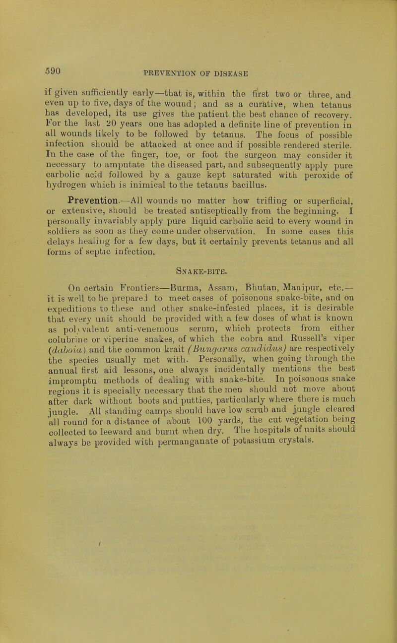 if given sufficiently early—that is, within the first two or three, and even up to five, days of the wound ; and as a curative, when tetanus has developed, its use gives the patient the best chance of recovery. For the last '20 years one has adopted a definite line of prevention in all wounds likely to be followed by tetanus. The focus of possible infection should be attacked at once and if possible rendered sterile, lu the case of the finger, toe, or foot the surgeon may consider it necessary to amputate the diseased part, and sulDsequently apply pure carbolic acid followed by a gauze kept saturated with peroxide of hydrogen which is inimical to the tetanus bacillus. Prevention.—All wounds no matter how trifling or superficial, or extensive, should be treated antiseptically from the beginning. I personally invariably apply pure liquid carbolic acid to every wound in soldiers as soon as they come under observation. In some cases tliis delays healing for a few days, but it certainly prevents tetanus and all forms of septic infection. Snake-bite. On certain Frontiers—Burma, Assam, Bhutan, Manipur, etc.— it is well to be preparej to meet cases of poisonous snake-bite, and on expeditions to these and other snake-infested places, it is desirable that every unit should be provided with a few doses of what is known as polyvalent anti-venemous serum, which protects from either colubrine or viperine snakes, of which the cobra and Russell's viper (daboia) and the common krait (Bungarus candidus) are respectively the species usually met with. Personally, when going through the annual first aid lessons, one always incidentally mentions the best impromptu methods of dealing with snake-bite. In poisonous snake regions it is specially necessary that the men should not move about after dark without boots and putties, particularly where there is much jungle. All standing camps should have low scrub and jungle cleared all round for a distance of about 100 yards, the cut vegetation being collected to leeward and burnt when dry. The hospitals of units should always be provided with permanganate of potassium crystals.